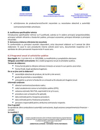 UNIUNEA EUROPEANĂ
Fondul Social European
GUVERNUL ROMÂNIEI
Mînisterul Admînistraţiei şi Înternelor
Înovaţie în admînistraţie
Programul Operaţional "Dezvoltarea
Capacităţii Admînistraţive"
„Creşterea capacităţii funcţionarilor publici din Mînisterul Apărării Naţionale şi Agenţiei Naţionale a
Funcţionarilor Publici de a gesţiona procesele de management strategic însţituţional şi de proiect,
în contextul dezvoltării şi întăririi rolului funcţiei publice”
cod SMIS nr. 22857
ADMINISTRAȚIE ȘI APĂRARE – PARTENERIAT PENTRU PERFORMANȚĂ
 achiziționarea de produse/servicii/lucrări necorelate cu necesitatea obiectivă a autorității
contractante/entității achizitoare.
8. Justificarea specificațiilor tehnice
Introducerea specificațiilor tehnice va fi justificată, avându-se în vedere principiul proporționalității,
principiul utilizării eficiente a fondurilor publice, principiul economiei, principiul eficienței și principiul
eficacității.
9. Semnarea și datarea referatului de necesitate
În conformitate cu principiul asumării răspunderii, orice document elaborat va fi semnat de către
elaborator. În cazul în care procedurile interne solicită acest lucru, documentele respective vor fi
aprobate de către persoanele împuternicite în acest sens.
6.2 Programul anual al achizițiilor publice
Baza legală: Art. 3 şi 4 din H.G. nr. 925/2006, cu modificările şi completările ulterioare
Obligaţia autorităţii contractante: De a stabili programul anual al achiziţiilor publice.
Termen de elaborare:
 Prima formă până la sfârşitul ultimului trimestru al anului în curs pentru anul viitor.
 Forma finală, după aprobarea bugetului.
De ce se ţine cont la elaborare?
 necesităţile obiective de produse, de lucrări şi de servicii;
 gradul de prioritate a necesităţilor;
 anticipările cu privire la fondurile ce urmează sa fie alocate prin bugetul anual.
Informaţii conţinute:
 obiectul contractului/acordului-cadru;
 codul vocabularului comun al achiziţiilor publice (CPV);
 valoarea estimată, fără TVA, exprimată în lei şi în euro;
 procedura care urmează sa fie aplicată;
 data estimată pentru începerea procedurii;
 data estimată pentru finalizarea procedurii;
 persoana responsabilă pentru atribuirea contractului respectiv.
Cine îl aprobă?
Se aprobă de către conducătorul autorităţii contractante, după avizarea compartimentului financiar –
contabil.
Se modifică ?
 