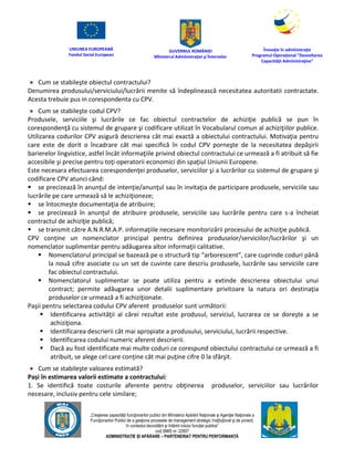 UNIUNEA EUROPEANĂ
Fondul Social European
GUVERNUL ROMÂNIEI
Mînisterul Admînistraţiei şi Înternelor
Înovaţie în admînistraţie
Programul Operaţional "Dezvoltarea
Capacităţii Admînistraţive"
„Creşterea capacităţii funcţionarilor publici din Mînisterul Apărării Naţionale şi Agenţiei Naţionale a
Funcţionarilor Publici de a gesţiona procesele de management strategic însţituţional şi de proiect,
în contextul dezvoltării şi întăririi rolului funcţiei publice”
cod SMIS nr. 22857
ADMINISTRAȚIE ȘI APĂRARE – PARTENERIAT PENTRU PERFORMANȚĂ
 Cum se stabileşte obiectul contractului?
Denumirea produsului/serviciului/lucrării menite să îndeplinească necesitatea autoritatii contractate.
Acesta trebuie pus in corespondenta cu CPV.
 Cum se stabileşte codul CPV?
Produsele, serviciile şi lucrările ce fac obiectul contractelor de achiziţie publică se pun în
corespondenţă cu sistemul de grupare şi codificare utilizat în Vocabularul comun al achiziţiilor publice.
Utilizarea codurilor CPV asigură descrierea cât mai exactă a obiectului contractului. Motivaţia pentru
care este de dorit o încadrare cât mai specifică în codul CPV porneşte de la necesitatea depăşirii
barierelor lingvistice, astfel încât informaţiile privind obiectul contractului ce urmează a fi atribuit să fie
accesibile şi precise pentru toţi operatorii economici din spaţiul Uniunii Europene.
Este necesara efectuarea corespondenţei produselor, serviciilor şi a lucrărilor cu sistemul de grupare şi
codificare CPV atunci când:
 se precizează în anunţul de intenţie/anunţul sau în invitaţia de participare produsele, serviciile sau
lucrările pe care urmează să le achiziţioneze;
 se întocmeşte documentaţia de atribuire;
 se precizează în anunţul de atribuire produsele, serviciile sau lucrările pentru care s-a încheiat
contractul de achiziţie publică;
 se transmit către A.N.R.M.A.P. informaţiile necesare monitorizării procesului de achiziţie publică.
CPV conţine un nomenclator principal pentru definirea produselor/serviciilor/lucrărilor şi un
nomenclator suplimentar pentru adăugarea altor informaţii calitative.
 Nomenclatorul principal se bazează pe o structură tip “arborescent”, care cuprinde coduri până
la nouă cifre asociate cu un set de cuvinte care descriu produsele, lucrările sau serviciile care
fac obiectul contractului.
 Nomenclatorul suplimentar se poate utiliza pentru a extinde descrierea obiectului unui
contract; permite adăugarea unor detalii suplimentare privitoare la natura ori destinaţia
produselor ce urmează a fi achiziţionate.
Paşii pentru selectarea codului CPV aferent produselor sunt următorii:
 Identificarea activităţii al cărei rezultat este produsul, serviciul, lucrarea ce se doreşte a se
achiziţiona.
 Identificarea descrierii cât mai apropiate a produsului, serviciului, lucrării respective.
 Identificarea codului numeric aferent descrierii.
 Dacă au fost identificate mai multe coduri ce corespund obiectului contractului ce urmează a fi
atribuit, se alege cel care conţine cât mai puţine cifre 0 la sfârşit.
 Cum se stabileşte valoarea estimată?
Pași în estimarea valorii estimate a contractului:
1. Se identifică toate costurile aferente pentru obţinerea produselor, serviciilor sau lucrărilor
necesare, inclusiv pentru cele similare;
 
