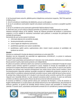 UNIUNEA EUROPEANĂ
Fondul Social European
GUVERNUL ROMÂNIEI
Mînisterul Admînistraţiei şi Înternelor
Înovaţie în admînistraţie
Programul Operaţional "Dezvoltarea
Capacităţii Admînistraţive"
„Creşterea capacităţii funcţionarilor publici din Mînisterul Apărării Naţionale şi Agenţiei Naţionale a
Funcţionarilor Publici de a gesţiona procesele de management strategic însţituţional şi de proiect,
în contextul dezvoltării şi întăririi rolului funcţiei publice”
cod SMIS nr. 22857
ADMINISTRAȚIE ȘI APĂRARE – PARTENERIAT PENTRU PERFORMANȚĂ
2. Se însumează toate costurile plătibile pentru îndeplinirea contractului respectiv, fără TVA exprimat
în RON şi Euro;
3. Se ia în considerare modalitatea de dobândire, precum şi alte opţiuni;
4. Se iau în considerare eventualele majorări ale preţului contractului, ca urmare a acceptării ajustării
acestuia;
5. Se iau în considerare orice eventuale suplimentări faţă de obiectul iniţial;
6. Dacă este cazul, se ia în calcul şi valoarea premiilor sau primelor ce se intenţionează a se acorda.
Valoarea estimată trebuie să fie stabilită înainte de iniţierea procedurii de atribuire a contractului
respectiv și să fie valabilă la momentul transmiterii spre publicare a anunţului de participare sau
invitaţiei de participare.
Elementele de care se ține seama în estimare:
 informaţii obţinute din cercetările de piaţă;
 durata previzionată a contractului;
 costuri legate de îndeplinirea contractului;
 posibilitatea apariţiei unor costuri accidentale;
 posibilitatea optării pentru suplimentarea către nivelul maxim prevăzut al cantităţilor de
produse sau servicii.
Atenție!
Estimare se realizează în funcție de obiectul contractului și nu de codul CPV.
Detaliem mai jos interpretări ale autorității de reglementare, A.N.R.M.A.P., cu privire la realizarea
estimării valorii anumitor contracte.
În cazul în care autoritatea contractantă are în derulare mai multe proiecte, estimarea se va realiza pe
fiecare proiect în parte, dacă aceste proiecte sunt independente.
În cadrul unui proiect, estimarea valorii unui contract se analizează şi se realizează în funcţie de scopul
atribuirii acelui contract raportat la proiectul în cauză, respectiv în funcţie de necesităţile pe care
urmează să le acopere efectuarea achiziţiei în cadrul proiectului. Cu alte cuvinte, în cazul în care pentru
derularea unui proiect este necesară achiziţionarea mai multor bunuri şi/sau servicii similare a căror
furnizare/prestare răspunde aceleiaşi necesităţi rezultată din îndeplinirea proiectului, proiectul se va
realiza luând în considerare valoarea estimată cumulată a tuturor acelor astfel de bunuri şi/sau servicii.
În acelaşi timp, trebuie precizat că în situaţia în care bunurile şi/sau serviciile cuprinse într-un proiect
răspund unor necesităţi diferite, nu este necesară cumularea valorii acestora, în acest caz estimarea
urmând a se efectua separat pentru fiecare tip de bunuri/servicii aferente proiectului.
În practică se întâlnesc şi situaţii potrivit cărora prin contractul de finanţare, o serie de proiecte cu
bugete individualizate au un plan propriu de achiziţii întocmit pe an de implementare, documentaţii de
atribuire specifice, iar graficul de activităţi aferent fiecărui proiect este prestabilit în limitele unui
calendar. În aceste cazuri, autoritatea contractantă urmează să ia în considerare şi aceste constrângeri
 