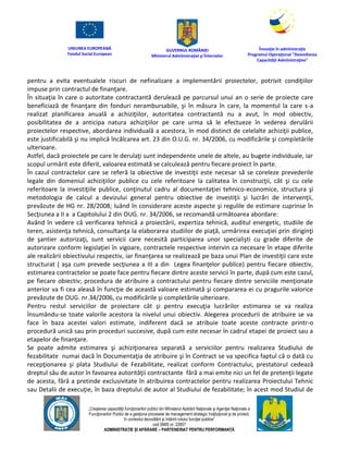 UNIUNEA EUROPEANĂ
Fondul Social European
GUVERNUL ROMÂNIEI
Mînisterul Admînistraţiei şi Înternelor
Înovaţie în admînistraţie
Programul Operaţional "Dezvoltarea
Capacităţii Admînistraţive"
„Creşterea capacităţii funcţionarilor publici din Mînisterul Apărării Naţionale şi Agenţiei Naţionale a
Funcţionarilor Publici de a gesţiona procesele de management strategic însţituţional şi de proiect,
în contextul dezvoltării şi întăririi rolului funcţiei publice”
cod SMIS nr. 22857
ADMINISTRAȚIE ȘI APĂRARE – PARTENERIAT PENTRU PERFORMANȚĂ
pentru a evita eventualele riscuri de nefinalizare a implementării proiectelor, potrivit condiţiilor
impuse prin contractul de finanţare.
În situaţia în care o autoritate contractantă derulează pe parcursul unui an o serie de proiecte care
beneficiază de finanţare din fonduri nerambursabile, şi în măsura în care, la momentul la care s-a
realizat planificarea anuală a achiziţiilor, autoritatea contractantă nu a avut, în mod obiectiv,
posibilitatea de a anticipa natura achiziţiilor pe care urma să le efectueze în vederea derulării
proiectelor respective, abordarea individuală a acestora, în mod distinct de celelalte achiziţii publice,
este justificabilă şi nu implică încălcarea art. 23 din O.U.G. nr. 34/2006, cu modificările şi completările
ulterioare.
Astfel, dacă proiectele pe care le derulaţi sunt independente unele de altele, au bugete individuale, iar
scopul urmărit este diferit, valoarea estimată se calculează pentru fiecare proiect în parte.
În cazul contractelor care se referă la obiective de investiţii este necesar să se coreleze prevederile
legale din domeniul achiziţiilor publice cu cele referitoare la calitatea în construcţii, cât şi cu cele
referitoare la investiţiile publice, conţinutul cadru al documentaţiei tehnico-economice, structura şi
metodologia de calcul a devizului general pentru obiective de investiţii şi lucrări de intervenţii,
prevăzute de HG nr. 28/2008; luând în considerare aceste aspecte şi regulile de estimare cuprinse în
Secţiunea a II a a Capitolului 2 din OUG. nr. 34/2006, se recomandă următoarea abordare:
Având în vedere că verificarea tehnică a proiectării, expertiza tehnică, auditul energetic, studiile de
teren, asistenţa tehnică, consultanţa la elaborarea studiilor de piaţă, urmărirea execuţiei prin diriginţi
de şantier autorizaţi, sunt servicii care necesită participarea unor specialişti cu grade diferite de
autorizare conform legislaţiei în vigoare, contractele respective intervin ca necesare în etape diferite
ale realizării obiectivului respectiv, iar finanţarea se realizează pe baza unui Plan de investiţii care este
structurat ( aşa cum prevede secţiunea a III a din Legea finanţelor publice) pentru fiecare obiectiv,
estimarea contractelor se poate face pentru fiecare dintre aceste servicii în parte, după cum este cazul,
pe fiecare obiectiv; procedura de atribuire a contractului pentru fiecare dintre serviciile menţionate
anterior va fi cea aleasă în funcţie de această valoare estimată şi compararea ei cu pragurile valorice
prevăzute de OUG. nr.34/2006, cu modificările şi completările ulterioare.
Pentru restul serviciilor de proiectare cât şi pentru execuţia lucrărilor estimarea se va realiza
însumându-se toate valorile acestora la nivelul unui obiectiv. Alegerea procedurii de atribuire se va
face în baza acestei valori estimate, indiferent dacă se atribuie toate aceste contracte printr-o
procedură unică sau prin proceduri succesive, după cum este necesar în cadrul etapei de proiect sau a
etapelor de finanţare.
Se poate admite estimarea şi achiziţionarea separată a serviciilor pentru realizarea Studiului de
fezabilitate numai dacă în Documentaţia de atribuire şi în Contract se va specifica faptul că o dată cu
recepţionarea şi plata Studiului de Fezabilitate, realizat conform Contractului, prestatorul cedează
dreptul său de autor în favoarea autorităţii contractante fără a mai emite nici un fel de pretenţii legate
de acesta, fără a pretinde exclusivitate în atribuirea contractelor pentru realizarea Proiectului Tehnic
sau Detalii de execuţie, în baza dreptului de autor al Studiului de fezabilitate; în acest mod Studiul de
 