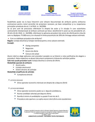 UNIUNEA EUROPEANĂ
Fondul Social European
GUVERNUL ROMÂNIEI
Mînisterul Admînistraţiei şi Înternelor
Înovaţie în admînistraţie
Programul Operaţional "Dezvoltarea
Capacităţii Admînistraţive"
„Creşterea capacităţii funcţionarilor publici din Mînisterul Apărării Naţionale şi Agenţiei Naţionale a
Funcţionarilor Publici de a gesţiona procesele de management strategic însţituţional şi de proiect,
în contextul dezvoltării şi întăririi rolului funcţiei publice”
cod SMIS nr. 22857
ADMINISTRAȚIE ȘI APĂRARE – PARTENERIAT PENTRU PERFORMANȚĂ
fezabilitate poate sta la baza întocmirii unei viitoare Documentaţii de atribuire pentru atribuirea
contractului pentru restul serviciilor de proiectare necesare, pe baze competitive şi cu respectarea
principiilor prevăzute de art. 2 al OUG. nr. 34/2006.
Se va ţine cont de precizarea referitoare la dreptul de autor şi în situaţia în care autoritatea
contractantă intenţionează să atribuie contracte pe loturi, beneficiind în acest caz de prevederile art.
28 alin.(3) din OUG. nr. 34/2006, referitoare la aplicarea procedurii de cerere de ofertă pentru loturile
care nu depăşesc 75.000 euro şi se situează în limita procentului de 20% din întreaga valoare estimată.
 Cum se stabileşte procedura de atribuire?
Regula: Licitaţie deschisă şi licitaţie restrânsă pentru orice valoare estimată.
Excepţii:
 Dialog competitiv
 Negociere
 Cerere de oferte
 Concurs de soluţii
Atunci când se alege aplicarea unei proceduri excepție se va întocmi o nota justificativa de alegere a
procedurii. Nota respectiva va deveni document component al dosarului achiziției publice
Cele mai uzuale proceduri sunt: licitația deschisa si cererea de oferte.
Modalităţi speciale de atribuire
 Acord-cadru
 Licitaţie electronică
 Sistem dinamic de achiziţie
Modalităţi simplificate de achiziţie
 Cumpărarea directă
LICITAŢIE DESCHISĂ
 Orice operator economic interesat are dreptul de a depune ofertă
LICITAŢIE RESTRÂNSĂ
 Orice operator economic poate sa-si depună candidatura,
 Numai candidații selectați pot depune oferta
 Numărul minim al candidaților nu poate fi mai mic de 5.
 Procedura este oportun a se aplica atunci când oferta este excedentara
 
