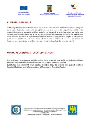 UNIUNEA EUROPEANĂ
Fondul Social European
GUVERNUL ROMÂNIEI
Mînisterul Admînistraţiei şi Înternelor
Înovaţie în admînistraţie
Programul Operaţional "Dezvoltarea
Capacităţii Admînistraţive"
„Creşterea capacităţii funcţionarilor publici din Mînisterul Apărării Naţionale şi Agenţiei Naţionale a
Funcţionarilor Publici de a gesţiona procesele de management strategic însţituţional şi de proiect,
în contextul dezvoltării şi întăririi rolului funcţiei publice”
cod SMIS nr. 22857
ADMINISTRAȚIE ȘI APĂRARE – PARTENERIAT PENTRU PERFORMANȚĂ
PREZENTARE GENERALĂ
Instituție publică sau societate comercială beneficiară a unor finanțări din fonduri europene, obligația
de a aplica legislația în domeniul achizițiilor publice sau a anumitor reguli bine stabilite este
imperativă. Legislaţia achiziţiilor publice, deosebit de complexă și având conexiuni cu multe alte
domenii, se modifică frecvent. La fel de frecvent se modifică și modul de interpretare a prevederilor
legale de către instituțiile de reglementare și control. Cursul îşi propune să fie un ghid al achizitorului
public în vederea atribuirii unor contracte de achiziție publică în mod corect, punând accent pe ceea ce
înseamnă bună practică europeană, precum și pe fundamentarea legală a anumitor acțiuni
MODUL DE UTILIZARE A SUPORTULUI DE CURS
Suportul de curs este organizat astfel încât să faciliteze interactivitatea. Astfel, veți întâlni spații libere
pe care le veți completa atunci când formatorii vor ajunge la respectiva secțiune.
Suportul de curs este însoțit de un Caiet de aplicații și Codul de conduită etică publicat pe site-ul
Autorității Naționale pentru Reglementarea și Monitorizarea Achizițiilor Publice.
 
