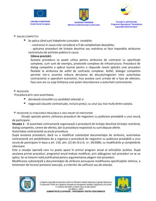 UNIUNEA EUROPEANĂ
Fondul Social European
GUVERNUL ROMÂNIEI
Mînisterul Admînistraţiei şi Înternelor
Înovaţie în admînistraţie
Programul Operaţional "Dezvoltarea
Capacităţii Admînistraţive"
„Creşterea capacităţii funcţionarilor publici din Mînisterul Apărării Naţionale şi Agenţiei Naţionale a
Funcţionarilor Publici de a gesţiona procesele de management strategic însţituţional şi de proiect,
în contextul dezvoltării şi întăririi rolului funcţiei publice”
cod SMIS nr. 22857
ADMINISTRAȚIE ȘI APĂRARE – PARTENERIAT PENTRU PERFORMANȚĂ
DIALOG COMPETITIV
 Se aplica când sunt îndeplinite cumulativ condițiile:
- contractul in cauza este considerat a fi de complexitate deosebita;
- aplicarea procedurii de licitație deschisa sau restrânsa ar face imposibila atribuirea
contractului de achiziție publica in cauza.
Câteva precizări:
Aceasta procedura se poate utiliza pentru atribuirea de contracte cu specificații
complexe, cum sunt de exemplu, proiectele complexe de infrastructura. Procedura de
dialog competitiv a apărut tocmai pentru a răspunde nevoii aplicării unei proceduri
flexibile la atribuirea de astfel de contracte complexe. Astfel, dialogul competitiv
permite intr-o anumita măsura derularea de discuții/negocieri intre autoritatea
contractanta si operatorii economici, însa acestea sunt urmate de o faza de ofertare,
faza care are ca scop limitarea unei puteri discreționare a autoritatii contractante.
NEGOCIERE
Procedura prin care autoritatea
 derulează consultări cu candidații selectați si
 negociază clauzele contractuale, inclusiv prețul, cu unul sau mai mulți dintre aceștia.
NEGOCIERE CU PUBLICAREA PREALABILA A UNUI ANUNT DE PARTICIPARE
Situaţii speciale pentru utilizarea procedurii de negociere cu publicare prealabilă a unui anunţ
de participare:
Situaţia 1 - O autoritate contractantă organizează o procedură de licitaţie deschisă (licitaţie restrânsă,
dialog competitiv, cerere de oferte), dar la procedura respectivă nu sunt depuse oferte.
Autoritatea contractantă va anula procedura.
După anularea procedurii, dacă nu a modificat substanţial documentaţia de atribuire, autoritatea
contractantă are posibilitatea de a organiza o procedură de negociere cu publicare prealabilă a unui
anunţ de participare în baza a art. 110, alin. (2) din O.U.G. nr. 34/2006, cu modificările şi completările
ulterioare.
Este o situaţie specială care nu poate apare în primul program anual al achiziţiilor publice. După
anularea primei proceduri, programul anual trebuie modificat, prin adăugarea noii proceduri ce se va
aplica. Se va întocmi notă justificativă pentru argumentarea alegerii noii proceduri.
Modificarea substanţială a documentaţiei de atribuire presupune modificarea specificaţiilor tehnice, a
temenelor de livrare/ prestare/ execuţie, a criteriilor de calificare sau de selecţie.
 