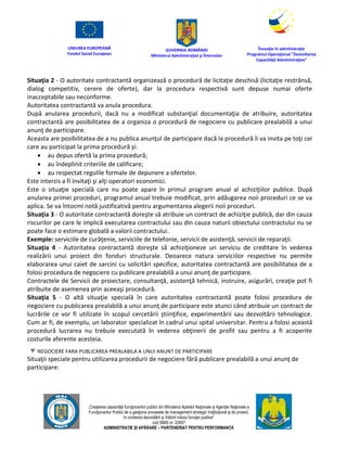 UNIUNEA EUROPEANĂ
Fondul Social European
GUVERNUL ROMÂNIEI
Mînisterul Admînistraţiei şi Înternelor
Înovaţie în admînistraţie
Programul Operaţional "Dezvoltarea
Capacităţii Admînistraţive"
„Creşterea capacităţii funcţionarilor publici din Mînisterul Apărării Naţionale şi Agenţiei Naţionale a
Funcţionarilor Publici de a gesţiona procesele de management strategic însţituţional şi de proiect,
în contextul dezvoltării şi întăririi rolului funcţiei publice”
cod SMIS nr. 22857
ADMINISTRAȚIE ȘI APĂRARE – PARTENERIAT PENTRU PERFORMANȚĂ
Situaţia 2 - O autoritate contractantă organizează o procedură de licitaţie deschisă (licitaţie restrânsă,
dialog competitiv, cerere de oferte), dar la procedura respectivă sunt depuse numai oferte
inacceptabile sau neconforme.
Autoritatea contractantă va anula procedura.
După anularea procedurii, dacă nu a modificat substanţial documentaţia de atribuire, autoritatea
contractantă are posibilitatea de a organiza o procedură de negociere cu publicare prealabilă a unui
anunţ de participare.
Aceasta are posibilitatea de a nu publica anunţul de participare dacă la procedură îi va invita pe toţi cei
care au participat la prima procedură şi:
 au depus ofertă la prima procedură;
 au îndeplinit criteriile de calificare;
 au respectat regulile formale de depunere a ofertelor.
Este interzis a fi invitaţi şi alţi operatori economici.
Este o situaţie specială care nu poate apare în primul program anual al achiziţiilor publice. După
anularea primei proceduri, programul anual trebuie modificat, prin adăugarea noii proceduri ce se va
aplica. Se va întocmi notă justificativă pentru argumentarea alegerii noii proceduri.
Situaţia 3 - O autoritate contractantă doreşte să atribuie un contract de achiziţie publică, dar din cauza
riscurilor pe care le implică executarea contractului sau din cauza naturii obiectului contractului nu se
poate face o estimare globală a valorii contractului.
Exemple: serviciile de curăţenie, serviciile de telefonie, servicii de asistenţă, servicii de reparaţii.
Situaţia 4 - Autoritatea contractantă doreşte să achiziţioneze un serviciu de creditare în vederea
realizării unui proiect din fonduri structurale. Deoarece natura serviciilor respective nu permite
elaborarea unui caiet de sarcini cu solicitări specifice, autoritatea contractantă are posibilitatea de a
folosi procedura de negociere cu publicare prealabilă a unui anunţ de participare.
Contractele de Servicii de proiectare, consultanţă, asistenţă tehnică, instruire, asigurări, creaţie pot fi
atribuite de asemenea prin aceeaşi procedură.
Situaţia 5 - O altă situaţie specială în care autoritatea contractantă poate folosi procedura de
negociere cu publicarea prealabilă a unui anunţ de participare este atunci când atribuie un contract de
lucrările ce vor fi utilizate în scopul cercetării ştiinţifice, experimentării sau dezvoltării tehnologice.
Cum ar fi, de exemplu, un laborator specializat în cadrul unui spital universitar. Pentru a folosi această
procedură lucrarea nu trebuie executată în vederea obţinerii de profit sau pentru a fi acoperite
costurile aferente acesteia.
NEGOCIERE FARA PUBLICAREA PREALABILA A UNUI ANUNT DE PARTICIPARE
Situaţii speciale pentru utilizarea procedurii de negociere fără publicare prealabilă a unui anunţ de
participare:
 