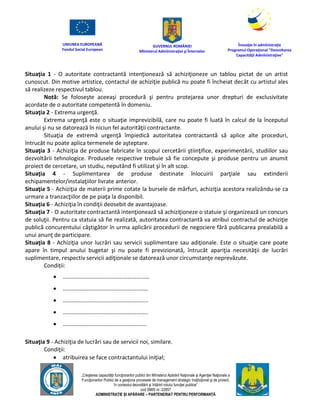 UNIUNEA EUROPEANĂ
Fondul Social European
GUVERNUL ROMÂNIEI
Mînisterul Admînistraţiei şi Înternelor
Înovaţie în admînistraţie
Programul Operaţional "Dezvoltarea
Capacităţii Admînistraţive"
„Creşterea capacităţii funcţionarilor publici din Mînisterul Apărării Naţionale şi Agenţiei Naţionale a
Funcţionarilor Publici de a gesţiona procesele de management strategic însţituţional şi de proiect,
în contextul dezvoltării şi întăririi rolului funcţiei publice”
cod SMIS nr. 22857
ADMINISTRAȚIE ȘI APĂRARE – PARTENERIAT PENTRU PERFORMANȚĂ
Situaţia 1 - O autoritate contractantă intenţionează să achiziţioneze un tablou pictat de un artist
cunoscut. Din motive artistice, contactul de achiziţie publică nu poate fi încheiat decât cu artistul ales
să realizeze respectivul tablou.
Notă: Se foloseşte aceeaşi procedură şi pentru protejarea unor drepturi de exclusivitate
acordate de o autoritate competentă în domeniu.
Situaţia 2 - Extrema urgenţă.
Extrema urgenţă este o situaţie imprevizibilă, care nu poate fi luată în calcul de la începutul
anului şi nu se datorează în niciun fel autorităţii contractante.
Situaţia de extremă urgenţă împiedică autoritatea contractantă să aplice alte proceduri,
întrucât nu poate aplica termenele de aşteptare.
Situaţia 3 - Achiziţia de produse fabricate în scopul cercetării ştiinţifice, experimentării, studiilor sau
dezvoltării tehnologice. Produsele respective trebuie să fie concepute şi produse pentru un anumit
proiect de cercetare, un studiu, neputând fi utilizat şi în alt scop.
Situaţia 4 - Suplimentarea de produse destinate înlocuirii parţiale sau extinderii
echipamentelor/instalaţiilor livrate anterior.
Situaţia 5 - Achiziţia de materii prime cotate la bursele de mărfuri, achiziţia acestora realizându-se ca
urmare a tranzacţiilor de pe piaţa la disponibil.
Situaţia 6 - Achiziţia în condiţii deosebit de avantajoase.
Situaţia 7 - O autoritate contractantă intenţionează să achiziţioneze o statuie şi organizează un concurs
de soluţii. Pentru ca statuia să fie realizată, autoritatea contractantă va atribui contractul de achiziţie
publică concurentului câştigător în urma aplicării procedurii de negociere fără publicarea prealabilă a
unui anunţ de participare.
Situaţia 8 - Achiziţia unor lucrări sau servicii suplimentare sau adiţionale. Este o situaţie care poate
apare în timpul anului bugetar şi nu poate fi previzionată, întrucât apariţia necesităţii de lucrări
suplimentare, respectiv servicii adiţionale se datorează unor circumstanţe neprevăzute.
Condiții:
 ……………………………………………………
 …………………………………………………..
 …………………………………………………..
 …………………………………………………..
 ………………………………………………….
Situaţia 9 - Achiziţia de lucrări sau de servicii noi, similare.
Condiţii:
 atribuirea se face contractantului iniţial;
 