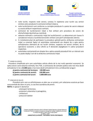 UNIUNEA EUROPEANĂ
Fondul Social European
GUVERNUL ROMÂNIEI
Mînisterul Admînistraţiei şi Înternelor
Înovaţie în admînistraţie
Programul Operaţional "Dezvoltarea
Capacităţii Admînistraţive"
„Creşterea capacităţii funcţionarilor publici din Mînisterul Apărării Naţionale şi Agenţiei Naţionale a
Funcţionarilor Publici de a gesţiona procesele de management strategic însţituţional şi de proiect,
în contextul dezvoltării şi întăririi rolului funcţiei publice”
cod SMIS nr. 22857
ADMINISTRAȚIE ȘI APĂRARE – PARTENERIAT PENTRU PERFORMANȚĂ
 noile lucrări, respectiv noile servicii, constau în repetarea unor lucrări sau servicii
similare celor prevăzute în contractul atribuit iniţial şi;
 noile lucrări/servicii sunt conforme cu cerinţele prevăzute în caietul de sarcini elaborat
cu ocazia atribuirii respectivului contract;
 contractul de lucrări/servicii iniţial a fost atribuit prin procedura de cerere de
oferte/licitaţie deschisă sau restrânsă;
 valoarea estimată a contractului iniţial de lucrări/servicii s-a determinat prin luarea în
considerare inclusiv a lucrărilor/serviciilor similare care pot fi achiziţionate ulterior;
 în invitatia/anunţul de participare la procedura aplicată pentru atribuirea contractului
iniţial s-a precizat faptul că autoritatea contractantă are dreptul de a opta pentru
achiziţionarea ulterioară de noi lucrări similare, respectiv noi servicii similare, de la
operatorul economic a cărui ofertă va fi declarată câştigătoare în cadrul procedurii
respective;
 autoritatea contractantă are dreptul de a aplica această procedură într-un interval care
nu poate depăşi 3 ani de la atribuirea contractului iniţial.
CERERE DE OFERTE
Procedura simplificata prin care autoritatea solicita oferte de la mai mulți operatori economici. Se
aplica atunci cand valoarea estimata, fara TVA, a contractului de achiziție publica este mai mica decât
echivalentul in lei a 15.000 euro si mai mare decât echivalentul in lei a următoarelor praguri:
a) pentru contractul de furnizare: 130.000 euro
b) pentru contractul de servicii: 130.000 euro
c) pentru contractul de lucrari: 5.000.000 euro
CONCURS DE SOLUŢII
Procedura prin care se achizitioneaza un plan sau un proiect, prin selectarea acestuia pe baze
concurentiale de catre un juriu, cu sau fara acordarea de premii.
NOTA: in special in domeniul
- amenajarii teritoriului,
- proiectarii urbanistice si peisagistice,
- arhitecturii
- prelucrarii datelor
 