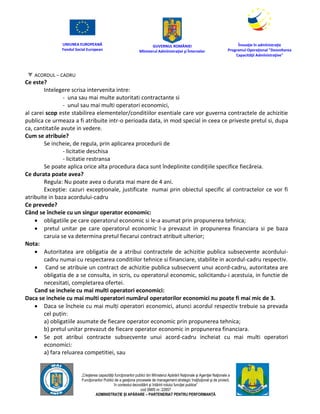 UNIUNEA EUROPEANĂ
Fondul Social European
GUVERNUL ROMÂNIEI
Mînisterul Admînistraţiei şi Înternelor
Înovaţie în admînistraţie
Programul Operaţional "Dezvoltarea
Capacităţii Admînistraţive"
„Creşterea capacităţii funcţionarilor publici din Mînisterul Apărării Naţionale şi Agenţiei Naţionale a
Funcţionarilor Publici de a gesţiona procesele de management strategic însţituţional şi de proiect,
în contextul dezvoltării şi întăririi rolului funcţiei publice”
cod SMIS nr. 22857
ADMINISTRAȚIE ȘI APĂRARE – PARTENERIAT PENTRU PERFORMANȚĂ
ACORDUL – CADRU
Ce este?
Intelegere scrisa intervenita intre:
- una sau mai multe autoritati contractante si
- unul sau mai multi operatori economici,
al carei scop este stabilirea elementelor/conditiilor esentiale care vor guverna contractele de achizitie
publica ce urmeaza a fi atribuite intr-o perioada data, in mod special in ceea ce priveste pretul si, dupa
ca, cantitatile avute in vedere.
Cum se atribuie?
Se incheie, de regula, prin aplicarea procedurii de
- licitatie deschisa
- licitatie restransa
Se poate aplica orice alta procedura daca sunt îndeplinite condițiile specifice fiecăreia.
Ce durata poate avea?
Regula: Nu poate avea o durata mai mare de 4 ani.
Excepție: cazuri excepționale, justificate numai prin obiectul specific al contractelor ce vor fi
atribuite in baza acordului-cadru
Ce prevede?
Când se încheie cu un singur operator economic:
 obligatiile pe care operatorul economic si le-a asumat prin propunerea tehnica;
 pretul unitar pe care operatorul economic l-a prevazut in propunerea financiara si pe baza
caruia se va determina pretul fiecarui contract atribuit ulterior;
Nota:
 Autoritatea are obligatia de a atribui contractele de achizitie publica subsecvente acordului-
cadru numai cu respectarea conditiilor tehnice si financiare, stabilite in acordul-cadru respectiv.
 Cand se atribuie un contract de achizitie publica subsecvent unui acord-cadru, autoritatea are
obligatia de a se consulta, in scris, cu operatorul economic, solicitandu-i acestuia, in functie de
necesitati, completarea ofertei.
Cand se incheie cu mai multi operatori economici:
Daca se incheie cu mai multi operatori numărul operatorilor economici nu poate fi mai mic de 3.
 Daca se încheie cu mai mulți operatori economici, atunci acordul respectiv trebuie sa prevada
cel puțin:
a) obligatiile asumate de fiecare operator economic prin propunerea tehnica;
b) pretul unitar prevazut de fiecare operator economic in propunerea financiara.
 Se pot atribui contracte subsecvente unui acord-cadru incheiat cu mai multi operatori
economici:
a) fara reluarea competitiei, sau
 