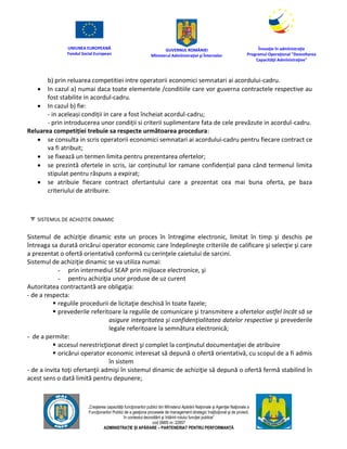 UNIUNEA EUROPEANĂ
Fondul Social European
GUVERNUL ROMÂNIEI
Mînisterul Admînistraţiei şi Înternelor
Înovaţie în admînistraţie
Programul Operaţional "Dezvoltarea
Capacităţii Admînistraţive"
„Creşterea capacităţii funcţionarilor publici din Mînisterul Apărării Naţionale şi Agenţiei Naţionale a
Funcţionarilor Publici de a gesţiona procesele de management strategic însţituţional şi de proiect,
în contextul dezvoltării şi întăririi rolului funcţiei publice”
cod SMIS nr. 22857
ADMINISTRAȚIE ȘI APĂRARE – PARTENERIAT PENTRU PERFORMANȚĂ
b) prin reluarea competitiei intre operatorii economici semnatari ai acordului-cadru.
 In cazul a) numai daca toate elementele /conditiile care vor guverna contractele respective au
fost stabilite in acordul-cadru.
 In cazul b) fie:
- in aceleași condiții in care a fost încheiat acordul-cadru;
- prin introducerea unor condiții si criterii suplimentare fata de cele prevăzute in acordul-cadru.
Reluarea competiției trebuie sa respecte următoarea procedura:
 se consulta in scris operatorii economici semnatari ai acordului-cadru pentru fiecare contract ce
va fi atribuit;
 se fixează un termen limita pentru prezentarea ofertelor;
 se prezintă ofertele in scris, iar conținutul lor ramane confidențial pana când termenul limita
stipulat pentru răspuns a expirat;
 se atribuie fiecare contract ofertantului care a prezentat cea mai buna oferta, pe baza
criteriului de atribuire.
SISTEMUL DE ACHIZIȚIE DINAMIC
Sistemul de achiziţie dinamic este un proces în întregime electronic, limitat în timp şi deschis pe
întreaga sa durată oricărui operator economic care îndeplineşte criteriile de calificare şi selecţie şi care
a prezentat o ofertă orientativă conformă cu cerinţele caietului de sarcini.
Sistemul de achiziţie dinamic se va utiliza numai:
- prin intermediul SEAP prin mijloace electronice, şi
- pentru achiziţia unor produse de uz curent
Autoritatea contractantă are obligaţia:
- de a respecta:
 regulile procedurii de licitaţie deschisă în toate fazele;
 prevederile referitoare la regulile de comunicare şi transmitere a ofertelor astfel încât să se
asigure integritatea şi confidenţialitatea datelor respective şi prevederile
legale referitoare la semnătura electronică;
- de a permite:
 accesul nerestricţionat direct şi complet la conţinutul documentaţiei de atribuire
 oricărui operator economic interesat să depună o ofertă orientativă, cu scopul de a fi admis
în sistem
- de a invita toţi ofertanţii admişi în sistemul dinamic de achiziţie să depună o ofertă fermă stabilind în
acest sens o dată limită pentru depunere;
 