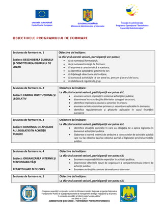 UNIUNEA EUROPEANĂ
Fondul Social European
GUVERNUL ROMÂNIEI
Mînisterul Admînistraţiei şi Înternelor
Înovaţie în admînistraţie
Programul Operaţional "Dezvoltarea
Capacităţii Admînistraţive"
„Creşterea capacităţii funcţionarilor publici din Mînisterul Apărării Naţionale şi Agenţiei Naţionale a
Funcţionarilor Publici de a gesţiona procesele de management strategic însţituţional şi de proiect,
în contextul dezvoltării şi întăririi rolului funcţiei publice”
cod SMIS nr. 22857
ADMINISTRAȚIE ȘI APĂRARE – PARTENERIAT PENTRU PERFORMANȚĂ
OBIECTIVELE PROGRAMULUI DE FORMARE
Sesiunea de formare nr. 1
Subiect: DESCHIDEREA CURSULUI
ȘI CONSTITUIREA GRUPULUI DE
LUCRU
Obiective de învățare:
La sfârşitul acestei sesiuni, participanţii vor putea:
 să-şi numească formatorul;
 să-şi numească colegii de formare;
 să exprime o caracteristică a acestora;
 să identifice aşteptările şi temerile lor;
 să înţeleagă obiectivele de învățare;
 să cunoască activităţile ce vor avea loc, precum şi orarul de lucru;
 să stabilească regulile de grup.
Sesiunea de formare nr. 2
Subiect: CADRUL INSTITUȚIONAL ȘI
LEGISLATIV
Obiective de învățare:
La sfârşitul acestei sesiuni, participanţii vor putea să:
 enumere actorii implicaţi în sistemul achiziţiilor publice;
 disemineze între atribuţiile diferitelor categorii de actori;
 identifice implicarea abuzivă a actorilor în proces;
 enumere actele normative primare și secundare aplicabile în domeniu;
 identifice regulamentele și ghidurile aplicabile în cazul finanțării
europene
Sesiunea de formare nr. 3
Subiect: DOMENIUL DE APLICARE
AL LEGISLAȚIEI ÎN ACHIZIȚII
PUBLICE
Obiective de învățare:
La sfârşitul acestei sesiuni, participanţii vor putea să:
 Identifice situațiile concrete în care au obligația de a aplica legislația în
domeniul achizițiilor publice
 Elaboreze o normă internă de atribuire a contractelor de achiziție publică
care nu fac obiectul sau fac obiectul parțial al legislației privind achizițiile
publice
Sesiunea de formare nr. 4
Subiect: ORGANIZAREA INTERNĂ ŞI
RESPONSABILITĂŢI
RECAPITULARE ZI DE CURS
Obiective de învățare:
La sfârşitul acestei sesiuni, participanţii vor putea să:
 Enumere responsabilitățile experților în achiziții publice;
 Disemineze diferitele tipuri de organizare a compartimentului intern de
achiziții publice;
 Enumere atribuțiile comisiei de evaluare a ofertelor.
Sesiunea de formare nr. 5 Obiective de învățare:
La sfârşitul acestei sesiuni, participanţii vor putea să:
 