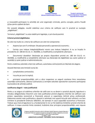 UNIUNEA EUROPEANĂ
Fondul Social European
GUVERNUL ROMÂNIEI
Mînisterul Admînistraţiei şi Înternelor
Înovaţie în admînistraţie
Programul Operaţional "Dezvoltarea
Capacităţii Admînistraţive"
„Creşterea capacităţii funcţionarilor publici din Mînisterul Apărării Naţionale şi Agenţiei Naţionale a
Funcţionarilor Publici de a gesţiona procesele de management strategic însţituţional şi de proiect,
în contextul dezvoltării şi întăririi rolului funcţiei publice”
cod SMIS nr. 22857
ADMINISTRAȚIE ȘI APĂRARE – PARTENERIAT PENTRU PERFORMANȚĂ
şi irevocabilă participare la activităţi ale unei organizaţii criminale, pentru corupţie, pentru fraudă
şi/sau pentru spălare de bani.
Din această obligaţie, rezultă stabilirea unui criteriu de calificare care în practică se numeşte
„eligibilitate”.
Termenul „eligibilitate” nu este stabilit prin legislaţie, ci prin bună practică.
Criteriul privind eligibilitatea
De cele mai multe ori, criteriul de calificare are cele trei componente:
• Aspectul pe care îl urmăreşte: Situaţia personală a operatorului economic;
• Cerinţa care trebuie îndeplinită/Nivelul minim care trebuie îndeplinit: A nu se încadra în
prevederile art. 180 din O.U.G. nr. 34/2006, cu modificările şi completările ulterioare;
• Documentul doveditor: Declaraţie pe propria răspundere privind art. 180 din O.U.G. nr.
34/2006, cu modificările şi completările ulterioare sau Declaraţie de eligibilitate sau cazier judiciar al
societăţii şi cazier judiciar al administratorului.
Pentru stabilirea celorlalte criterii de calificare, autoritatea contractantă are libertate de alegere.
Această libertate este limitată numai de:
• complexitatea contractului;
• riscurile pe care le implică;
• principiul proporţionalităţii, prin a cărui respectare se asigură corelarea între necesitatea
autorităţii contractante, obiectul contractului şi cerinţele solicitate operatorilor economici participanţi
la procedura de achiziţie publică.
Justificarea alegerii – nota justificativă
Pentru a se asigura că stabilirea criteriilor de califi-care nu va deveni o practică abuzivă, legiuitorul a
introdus obligativitatea întocmirii unei note justificative privind alegerea criteriilor de calificare care
privesc capacitatea economică şi financiară, precum şi capacitatea tehnică şi/sau profesională.
Elaborarea acestei note justificative a devenit o activitate mai ușoară întrucât este suficient a se face
trimitere la prevederile Ordinului 509/2011, de exemplu în cazul capacității economice și financiare.
Trebuie spus însă că legiuitorul nu a fundamentat în nici un fel stabilirea limitărilor privind criteriile de
calificare. A impus anumite limite standard, încălcând chiar principiul proporționalității, care impune
 