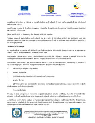 UNIUNEA EUROPEANĂ
Fondul Social European
GUVERNUL ROMÂNIEI
Mînisterul Admînistraţiei şi Înternelor
Înovaţie în admînistraţie
Programul Operaţional "Dezvoltarea
Capacităţii Admînistraţive"
„Creşterea capacităţii funcţionarilor publici din Mînisterul Apărării Naţionale şi Agenţiei Naţionale a
Funcţionarilor Publici de a gesţiona procesele de management strategic însţituţional şi de proiect,
în contextul dezvoltării şi întăririi rolului funcţiei publice”
cod SMIS nr. 22857
ADMINISTRAȚIE ȘI APĂRARE – PARTENERIAT PENTRU PERFORMANȚĂ
adaptarea criteriilor la natura și complexitatea contractului și, mai mult, reducând sau eliminând
relevanța acestora.
Justificarea trebuie să detalieze relevanţa criteriului de calificare ales pentru îndeplinirea contractului
ce urmează a fi atribuit.
Nota justificativă va face parte din dosarul achiziţiei publice.
Trebuie spus că autoritatea contractantă nu are voie să introducă criterii de calificare care pot
distorsiona concurenţa sau care pot introduce bariere artificiale în vederea participării la o procedură
de achiziţie publică.
Sistemul de prevenţie
Ca o măsură de prevenţie A.N.R.M.A.P., verifică anunţurile şi invitaţiile de participare şi le respinge pe
acelea care au introduse criterii excesive şi limitative.
Autoritatea contractantă, atunci când stabileşte criteriile de calificare, trebuie să aleagă şi modul în
care operatorii economici vor face dovada respectării criteriilor de calificare stabilite.
Autoritatea contractantă are posibilitatea de a solicita operatorilor economici participanţi la procedură
să aducă în sprijinul dovedirii îndeplinirii criteriilor de calificare următoarele:
• declaraţii pe proprie răspundere;
• situaţii financiare;
• certificate emise de autorităţi competente în domeniu;
• analize de risc;
• părți relevante ale contractelor contracte încheiate şi executate sau prestări execuții parțiale
dacă acestea au fost recepționate;
• recomandări etc.
În cazul în care un operator economic nu poate aduce un anume certificat, el poate dovedi că înde-
plineşte cerinţele solicitate de autoritatea contractantă printr-un certificat/document echivalent.
Autoritatea contractantă trebuie să nu restricţioneze concurenţa prin stabilirea criteriilor de calificare,
renunţând la a include în documentaţia de atribuire criterii de calificare care nu prezintă relevanţă sau
sunt disproporţionate în raport cu obiectul contractului.
 