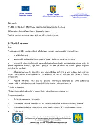 UNIUNEA EUROPEANĂ
Fondul Social European
GUVERNUL ROMÂNIEI
Mînisterul Admînistraţiei şi Înternelor
Înovaţie în admînistraţie
Programul Operaţional "Dezvoltarea
Capacităţii Admînistraţive"
„Creşterea capacităţii funcţionarilor publici din Mînisterul Apărării Naţionale şi Agenţiei Naţionale a
Funcţionarilor Publici de a gesţiona procesele de management strategic însţituţional şi de proiect,
în contextul dezvoltării şi întăririi rolului funcţiei publice”
cod SMIS nr. 22857
ADMINISTRAȚIE ȘI APĂRARE – PARTENERIAT PENTRU PERFORMANȚĂ
Baza legală:
Art. 180 din O.U.G. nr. 34/2006, cu modificările şi completările ulterioare
Obligativitate: Este obligatoriu prin dispoziţiile legale.
Tipul de contract pentru care este aplicabil: Orice tip de contract.
A.2. Situaţii de excludere
Scop:
Protejarea autorităţii contractante de a încheia un contract cu un operator economic care:
• Se află în faliment;
• Nu şi-a achitat obligaţiile fiscale, ceea ce poate conduce la blocarea conturilor;
• În ultimii 2 ani nu şi-a îndeplinit sau şi-a îndeplinit în mod defectuos obligaţiile contractuale, din
motive imputabile acestuia, fapt care a produs sau este de natură să producă grave prejudicii
beneficiarilor acestuia;
• A fost condamnat, în ultimii trei ani, prin hotărârea definitivă a unei instanţe judecătoreşti,
pentru o faptă care a adus atingere eticii profesionale sau pentru comiterea unei greşeli în materie
profesională;
• Prezintă informaţii false sau nu prezintă informaţiile solicitate de către autoritatea
contractantă, în scopul demonstrării îndeplinirii criteriilor de calificare şi selecţie.
Criteriul de îndeplinit:
Ofertantul nu trebuie să se afle în niciuna dintre situaţiile enumerate mai sus.
Document doveditor:
• Declaraţie pe propria răspundere;
• Certificat de atestare fiscală pentru persoane juridice/fizice autorizate - eliberat de ANAF;
• Certificat privind plata impozitelor şi taxele locale - eliberat de Primărie sau echivalent;
• Cazier fiscal.
 