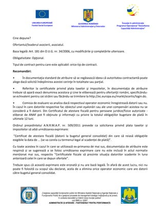 UNIUNEA EUROPEANĂ
Fondul Social European
GUVERNUL ROMÂNIEI
Mînisterul Admînistraţiei şi Înternelor
Înovaţie în admînistraţie
Programul Operaţional "Dezvoltarea
Capacităţii Admînistraţive"
„Creşterea capacităţii funcţionarilor publici din Mînisterul Apărării Naţionale şi Agenţiei Naţionale a
Funcţionarilor Publici de a gesţiona procesele de management strategic însţituţional şi de proiect,
în contextul dezvoltării şi întăririi rolului funcţiei publice”
cod SMIS nr. 22857
ADMINISTRAȚIE ȘI APĂRARE – PARTENERIAT PENTRU PERFORMANȚĂ
Cine depune?
Ofertantul/leaderul asocierii, asociatul.
Baza legală: Art. 181 din O.U.G. nr. 34/2006, cu modificările şi completările ulterioare.
Obligativitate: Opţional.
Tipul de contract pentru care este aplicabil: orice tip de contract.
Recomandări:
• În documentaţia standard de atribuire să se regăsească ideea că autoritatea contractantă poate
alege dacă solicită îndeplinirea acestei cerinţe în totalitate sau parţial.
• Referitor la certificatele privind plata taxelor şi impozitelor, în documentaţia de atribuire
trebuie să apară exact denumirea acestora şi cine le eliberează pentru ofertanţii români, specificându-
se echivalent pentru cei străini sau făcându-se trimitere la http://ec.europa.eu/markt/ecertis/login.do.
• Comisia de evaluare va analiza dacă respectivul operator economic înregistrează datorii sau nu.
În cazul în care datoriile respective fac obiectul unei eşalonări sau ale unei compensări acestea nu se
consideră a fi datorii. Din Certificatul de atestare fiscală pentru persoane juridice/fizice autorizate -
eliberat de ANAF pot fi obţinute şi informaţii cu privire la totalul obligaţiilor bugetare de plată în
ultimele 12 luni.
Ordinul președintelui A.N.R.M.A.P. nr. 509/2011 prevede ca solicitarea privind plata taxelor și
impozitelor să aibă următoarea exprimare:
”Certificat de atestare fiscală (datorii la bugetul general consolidat) din care să reiasă obligațiile
exigibile la data de … (se va corela cu termenul legal al scadenței de plată)”.
Cu toate acestea în cazul în care se utilizează ex-primarea de mai sus, documentația de atribuire este
respinsă și se sugerează a se folosi următoarea exprimare care nu este inclusă în actul normativ
menționat mai sus, respectiv ”Certificatele fiscale să prezinte situația datoriilor scadente în luna
anterioară celei în care se depun ofertele”.
Trebuie spus că această exprimare este eronată și nu are bază legală. În afară de acest lucru, nici nu
poate fi folosită cu scopul său declarat, acela de a elimina orice operator economic care are datorii
către bugetul general consolidat.
 