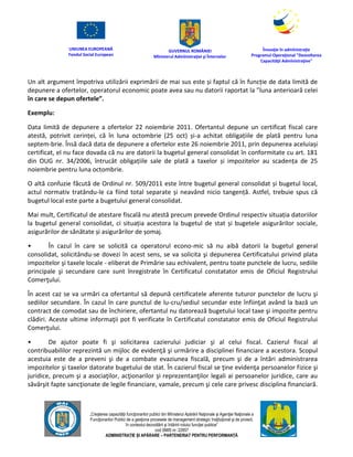 UNIUNEA EUROPEANĂ
Fondul Social European
GUVERNUL ROMÂNIEI
Mînisterul Admînistraţiei şi Înternelor
Înovaţie în admînistraţie
Programul Operaţional "Dezvoltarea
Capacităţii Admînistraţive"
„Creşterea capacităţii funcţionarilor publici din Mînisterul Apărării Naţionale şi Agenţiei Naţionale a
Funcţionarilor Publici de a gesţiona procesele de management strategic însţituţional şi de proiect,
în contextul dezvoltării şi întăririi rolului funcţiei publice”
cod SMIS nr. 22857
ADMINISTRAȚIE ȘI APĂRARE – PARTENERIAT PENTRU PERFORMANȚĂ
Un alt argument împotriva utilizării exprimării de mai sus este și faptul că în funcție de data limită de
depunere a ofertelor, operatorul economic poate avea sau nu datorii raportat la ”luna anterioară celei
în care se depun ofertele”.
Exemplu:
Data limită de depunere a ofertelor 22 noiembrie 2011. Ofertantul depune un certificat fiscal care
atestă, potrivit cerinței, că în luna octombrie (25 oct) și-a achitat obligațiile de plată pentru luna
septem-brie. Însă dacă data de depunere a ofertelor este 26 noiembrie 2011, prin depunerea aceluiași
certificat, el nu face dovada că nu are datorii la bugetul general consolidat în conformitate cu art. 181
din OUG nr. 34/2006, întrucât obligațiile sale de plată a taxelor și impozitelor au scadența de 25
noiembrie pentru luna octombrie.
O altă confuzie făcută de Ordinul nr. 509/2011 este între bugetul general consolidat și bugetul local,
actul normativ tratându-le ca fiind total separate și neavând nicio tangență. Astfel, trebuie spus că
bugetul local este parte a bugetului general consolidat.
Mai mult, Certificatul de atestare fiscală nu atestă precum prevede Ordinul respectiv situația datoriilor
la bugetul general consolidat, ci situația acestora la bugetul de stat și bugetele asigurărilor sociale,
asigurărilor de sănătate și asigurărilor de șomaj.
• În cazul în care se solicită ca operatorul econo-mic să nu aibă datorii la bugetul general
consolidat, solicitându-se dovezi în acest sens, se va solicita şi depunerea Certificatului privind plata
impozitelor şi taxele locale - eliberat de Primărie sau echivalent, pentru toate punctele de lucru, sediile
principale şi secundare care sunt înregistrate în Certificatul constatator emis de Oficiul Registrului
Comerţului.
În acest caz se va urmări ca ofertantul să depună certificatele aferente tuturor punctelor de lucru şi
sediilor secundare. În cazul în care punctul de lu-cru/sediul secundar este înfiinţat având la bază un
contract de comodat sau de închiriere, ofertantul nu datorează bugetului local taxe şi impozite pentru
clădiri. Aceste ultime informaţii pot fi verificate în Certificatul constatator emis de Oficiul Registrului
Comerţului.
• De ajutor poate fi şi solicitarea cazierului judiciar şi al celui fiscal. Cazierul fiscal al
contribuabililor reprezintă un mijloc de evidenţă şi urmărire a disciplinei financiare a acestora. Scopul
acestuia este de a preveni şi de a combate evaziunea fiscală, precum şi de a întări administrarea
impozitelor şi taxelor datorate bugetului de stat. În cazierul fiscal se ţine evidenţa persoanelor fizice şi
juridice, precum şi a asociaţilor, acţionarilor şi reprezentanţilor legali ai persoanelor juridice, care au
săvârşit fapte sancţionate de legile financiare, vamale, precum şi cele care privesc disciplina financiară.
 
