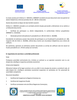 UNIUNEA EUROPEANĂ
Fondul Social European
GUVERNUL ROMÂNIEI
Mînisterul Admînistraţiei şi Înternelor
Înovaţie în admînistraţie
Programul Operaţional "Dezvoltarea
Capacităţii Admînistraţive"
„Creşterea capacităţii funcţionarilor publici din Mînisterul Apărării Naţionale şi Agenţiei Naţionale a
Funcţionarilor Publici de a gesţiona procesele de management strategic însţituţional şi de proiect,
în contextul dezvoltării şi întăririi rolului funcţiei publice”
cod SMIS nr. 22857
ADMINISTRAȚIE ȘI APĂRARE – PARTENERIAT PENTRU PERFORMANȚĂ
Cu toate acestea prin Ordinul nr. 509/2011, ANRMAP consideră că acest document este mai potrivit să
ateste îndeplinirea criteriului prevăzut de art. 180 din ordonanță.
Aceste documente se depun de toţi membrii asocierii.
Ordinul nr. 509/2011 prevede ca la cerințele privind situația personală a ofertantului să se solicite și
următoarele documente:
• Certificat de participare cu ofertă independentă, în conformitate Ordinul președintelui
ANRMAP nr. 314/2010;
• Declarație privind neîncadrarea în prevederile art. 691 din OUG nr. 34/2006.
Considerăm că solicitarea acestor documente de participare nu se încadrează în prevederile art. 180,
respectiv 181 din OUG nr. 34/2006, nefiind docu-mente care să probeze îndeplinirea unui criteriu de
calificare.
De asemenea, apreciem că solicitarea acestor documente ca cerințe de calificare este de natură să
încalce prevederile art. 176 din același act normativ.
B. Capacitatea de exercitare a activităţii profesionale
Scop:
Protejarea autorităţii contractante de a încheia un contract cu un operator economic care nu are
dreptul de a desfăşura respectiva activitate economică.
Criteriul de îndeplinit:
Ofertantul trebuie să fie legal constituit, să nu se afle în nicio situaţie de anulare a constituirii sale, să
aibă dreptul de a desfăşura activitatea economică respectivă, iar activitatea să-i fie autorizată de
autorităţile competente.
Document doveditor:
• Certificat de înregistrare la Registrul Comerţu-lui;
• Certificat de înregistrare fiscală;
• Certificat constatator emis de Oficiul Registrului Comerţului;
 