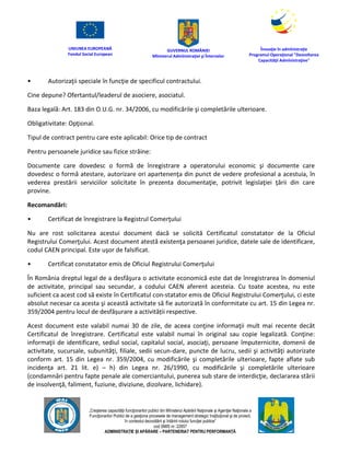 UNIUNEA EUROPEANĂ
Fondul Social European
GUVERNUL ROMÂNIEI
Mînisterul Admînistraţiei şi Înternelor
Înovaţie în admînistraţie
Programul Operaţional "Dezvoltarea
Capacităţii Admînistraţive"
„Creşterea capacităţii funcţionarilor publici din Mînisterul Apărării Naţionale şi Agenţiei Naţionale a
Funcţionarilor Publici de a gesţiona procesele de management strategic însţituţional şi de proiect,
în contextul dezvoltării şi întăririi rolului funcţiei publice”
cod SMIS nr. 22857
ADMINISTRAȚIE ȘI APĂRARE – PARTENERIAT PENTRU PERFORMANȚĂ
• Autorizaţii speciale în funcţie de specificul contractului.
Cine depune? Ofertantul/leaderul de asociere, asociatul.
Baza legală: Art. 183 din O.U.G. nr. 34/2006, cu modificările şi completările ulterioare.
Obligativitate: Opţional.
Tipul de contract pentru care este aplicabil: Orice tip de contract
Pentru persoanele juridice sau fizice străine:
Documente care dovedesc o formă de înregistrare a operatorului economic şi documente care
dovedesc o formă atestare, autorizare ori apartenenţa din punct de vedere profesional a acestuia, în
vederea prestării serviciilor solicitate în prezenta documentaţie, potrivit legislaţiei ţării din care
provine.
Recomandări:
• Certificat de înregistrare la Registrul Comerţului
Nu are rost solicitarea acestui document dacă se solicită Certificatul constatator de la Oficiul
Registrului Comerţului. Acest document atestă existenţa persoanei juridice, datele sale de identificare,
codul CAEN principal. Este uşor de falsificat.
• Certificat constatator emis de Oficiul Registrului Comerţului
În România dreptul legal de a desfăşura o activitate economică este dat de înregistrarea în domeniul
de activitate, principal sau secundar, a codului CAEN aferent acesteia. Cu toate acestea, nu este
suficient ca acest cod să existe în Certificatul con-statator emis de Oficiul Registrului Comerţului, ci este
absolut necesar ca acesta şi această activitate să fie autorizată în conformitate cu art. 15 din Legea nr.
359/2004 pentru locul de desfășurare a activității respective.
Acest document este valabil numai 30 de zile, de aceea conţine informaţii mult mai recente decât
Certificatul de înregistrare. Certificatul este valabil numai în original sau copie legalizată. Conţine:
informaţii de identificare, sediul social, capitalul social, asociaţi, persoane împuternicite, domenii de
activitate, sucursale, subunităţi, filiale, sedii secun-dare, puncte de lucru, sedii şi activităţi autorizate
conform art. 15 din Legea nr. 359/2004, cu modificările şi completările ulterioare, fapte aflate sub
incidenţa art. 21 lit. e) – h) din Legea nr. 26/1990, cu modificările şi completările ulterioare
(condamnări pentru fapte penale ale comerciantului, punerea sub stare de interdicţie, declararea stării
de insolvenţă, faliment, fuziune, diviziune, dizolvare, lichidare).
 