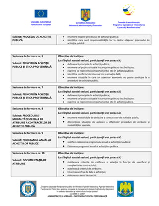 UNIUNEA EUROPEANĂ
Fondul Social European
GUVERNUL ROMÂNIEI
Mînisterul Admînistraţiei şi Înternelor
Înovaţie în admînistraţie
Programul Operaţional "Dezvoltarea
Capacităţii Admînistraţive"
„Creşterea capacităţii funcţionarilor publici din Mînisterul Apărării Naţionale şi Agenţiei Naţionale a
Funcţionarilor Publici de a gesţiona procesele de management strategic însţituţional şi de proiect,
în contextul dezvoltării şi întăririi rolului funcţiei publice”
cod SMIS nr. 22857
ADMINISTRAȚIE ȘI APĂRARE – PARTENERIAT PENTRU PERFORMANȚĂ
Subiect: PROCESUL DE ACHIZIȚIE
PUBLICĂ
 enumere etapele procesului de achiziţie publică;
 identifice care sunt responsabilităţile lor în cadrul etapelor procesului de
achiziţie publică
Sesiunea de formare nr. 6
Subiect: PRINCIPII ÎN ACHIZIȚII
PUBLICE ȘI ETICA PROFESIONALĂ
Obiective de învățare:
La sfârşitul acestei sesiuni, participanţii vor putea să:
 definească principiile în achiziții publice;
 enumere cel puțin o situație în care principiile au fost încălcate;
 exprime ce reprezintă comportamentul etic în achiziții publice;
 identifice conflictul de interese într-o situație dată;
 enumere situațiile în care un operator economic nu poate participa la o
procedură de achiziție public.
Sesiunea de formare nr. 7
Subiect: PRINCIPII ÎN ACHIZIȚII
PUBLICE ȘI ETICA PROFESIONALĂ
Obiective de învățare:
La sfârşitul acestei sesiuni, participanţii vor putea să:
 definească principiile în achiziții publice;
 enumere cel puțin o situație în care principiile au fost încălcate;
 exprime ce reprezintă comportamentul etic în achiziții publice.
Sesiunea de formare nr. 8
Subiect: PROCEDURI ŞI
MODALITĂȚI SPECIALE DE
ATRIBUIRE A CONTRACTELOR DE
ACHIZIȚIE PUBLICĂ
Obiective de învățare:
La sfârşitul acestei sesiuni, participanţii vor putea să:
 enumere modalitățile de atribuire a contractelor de achiziție public;
 diferenţieze situaţiile de aplicare a diferitelor proceduri de atribuire și
modalităților speciale,
Sesiunea de formare nr. 9
Subiect: PROGRAMUL ANUAL AL
ACHIZIȚIILOR PUBLICE
Obiective de învățare:
La sfârşitul acestei sesiuni, participanţii vor putea să:
 Justifice elaborarea programului anual al achizițiilor publice;
 Elaboreze programul anual al achizițiilor publice.
Sesiunea de formare nr. 10
Subiect: DOCUMENTAȚIA DE
ATRIBUIRE
Obiective de învățare:
La sfârşitul acestei sesiuni, participanţii vor putea să:
 stabileasca criteriile de calificare si selecţie în funcţie de specificul şi
complexitatea contractului;
 stabilească criteriul de atribuire;
 întocmească fişa de date a achiziţiei;
 elaboreze caietul de sarcini.
 