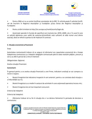 UNIUNEA EUROPEANĂ
Fondul Social European
GUVERNUL ROMÂNIEI
Mînisterul Admînistraţiei şi Înternelor
Înovaţie în admînistraţie
Programul Operaţional "Dezvoltarea
Capacităţii Admînistraţive"
„Creşterea capacităţii funcţionarilor publici din Mînisterul Apărării Naţionale şi Agenţiei Naţionale a
Funcţionarilor Publici de a gesţiona procesele de management strategic însţituţional şi de proiect,
în contextul dezvoltării şi întăririi rolului funcţiei publice”
cod SMIS nr. 22857
ADMINISTRAȚIE ȘI APĂRARE – PARTENERIAT PENTRU PERFORMANȚĂ
• Pentru ONG-uri nu se emite Certificat constatator de la ORC. În schimb poate fi solicitat Certifi-
cat de înscriere în Registrul Asociaţiilor şi Fundaţiilor şi/sau Extras din Registrul Asociaţiilor şi
Fundaţiilor.
• Pentru străini trimitere la http://ec.europa.eu/markt/ecertis/login.do.
• Autorizaţii speciale în funcţie de specificul con-tractului (ex. AFER, ANRE, etc.). În cazul în care
se solicită deţinerea unor astfel de autoriza-ţii/certificări este suficient să aibă numai unul dintre
asociaţi, dacă se referă la partea lui de implicare în contract.
C. Situaţia economică şi financiară
Scop:
Autoritatea contractantă trebuie să se asigure că ofertantul are capacitatea economică de a începe
îndeplinirea contractului şi a îndeplini obligaţiile contractuale până la data realizării plăţilor, precum şi
că nu se află în pericol de a intra în faliment
Obligativitate: Opţional.
Analiza situaţiei financiare
Comentarii:
În general pentru a se analiza situaţia financiară a unei firme, indicatorii analizaţi se vor compara cu
minim 3 repere:
• Nivelul înregistrat de indicatorul respectiv în anii anteriori, pentru a se constata dacă situaţia s-
a îmbunătăţit sau nu;
• Nivelul înregistrat ca o medie în sectorul de activitate în care acţionează operatorul econo-mic;
• Nivelul înregistrat de cel mai important concurent.
Criteriul de îndeplinit
Criteriul de îndeplinit:
• Ofertantul trebuie să nu fie în situaţia de a i se declara falimentul în perioada de derulare a
contractului.
 