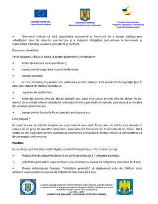 UNIUNEA EUROPEANĂ
Fondul Social European
GUVERNUL ROMÂNIEI
Mînisterul Admînistraţiei şi Înternelor
Înovaţie în admînistraţie
Programul Operaţional "Dezvoltarea
Capacităţii Admînistraţive"
„Creşterea capacităţii funcţionarilor publici din Mînisterul Apărării Naţionale şi Agenţiei Naţionale a
Funcţionarilor Publici de a gesţiona procesele de management strategic însţituţional şi de proiect,
în contextul dezvoltării şi întăririi rolului funcţiei publice”
cod SMIS nr. 22857
ADMINISTRAȚIE ȘI APĂRARE – PARTENERIAT PENTRU PERFORMANȚĂ
• Ofertantul trebuie să aibă capacitatea economică şi financiară de a începe desfăşurarea
activităţilor care fac obiectul contractului şi a îndeplini obligaţiile contractuale la termenele şi
standardele calitative asumate prin ofertă şi contract.
Document doveditor:
Pot fi solicitate, fără a se limita la aceste documente, următoarele:
• declaraţii bancare corespunzătoare;
• dovezi privind asigurarea riscului profesional;
• bilanţul contabil;
• extrase de bilanţ, în cazul în care publicarea acestor bilanţuri este prevăzută de legislaţia ţării în
care este stabilit ofertantul/candidatul;
• rapoarte ale auditorilor;
• declaraţii privind cifra de afaceri globală sau, dacă este cazul, privind cifra de afaceri în do-
meniul de activitate aferent obiectului contractu-lui într-o perioadă anterioară, care vizează activitatea
din cel mult ultimii trei ani;
• dovezi privind fondurile financiare de care dispune etc.
Cine depune?
În cazul în care se solicită îndeplinirea unui nivel al resurselor financiare, iar oferta este depusă în
comun de un grup de operatori economici, resurselor lor financiare vor fi considerate în comun. Dacă
există un terţ susţinător pentru capacitatea economică şi financiară, acesta trebuie să demonstreze că
deţine respectivele resurse.
Practică:
În practică şi potrivit dispoziţiilor legale se solicită îndeplinirea următoarelor cerinţe:
• Media cifrei de afaceri în ultimii 3 ani să fie de cel puţin 2 * valoarea estimată;
• Lichiditate generală în cazul atribuirii unui contract cu durata de îndeplinire mai mare de 3 luni;
• Nivelul indicatorului financiar “lichiditate generală” să depăşească cota de 100%,în cazul
atribuirii unui contract cu durata de îndeplinire mai mare de 3 luni;
 