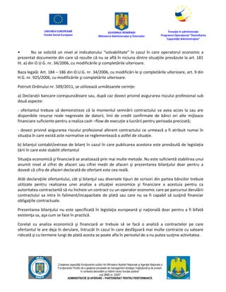 UNIUNEA EUROPEANĂ
Fondul Social European
GUVERNUL ROMÂNIEI
Mînisterul Admînistraţiei şi Înternelor
Înovaţie în admînistraţie
Programul Operaţional "Dezvoltarea
Capacităţii Admînistraţive"
„Creşterea capacităţii funcţionarilor publici din Mînisterul Apărării Naţionale şi Agenţiei Naţionale a
Funcţionarilor Publici de a gesţiona procesele de management strategic însţituţional şi de proiect,
în contextul dezvoltării şi întăririi rolului funcţiei publice”
cod SMIS nr. 22857
ADMINISTRAȚIE ȘI APĂRARE – PARTENERIAT PENTRU PERFORMANȚĂ
• Nu se solicită un nivel al indicatorului “solvabilitate” în cazul în care operatorul economic a
prezentat documente din care să rezulte că nu se află în niciuna dintre situaţiile prevăzute la art. 181
lit. a) din O.U.G. nr. 34/2006, cu modificările şi completările ulterioare.
Baza legală: Art. 184 – 186 din O.U.G. nr. 34/2006, cu modificări-le şi completările ulterioare, art. 9 din
H.G. nr. 925/2006, cu modificările şi completările ulterioare.
Potrivit Ordinului nr. 509/2011, se utilizează următoarele cerințe:
a) Declarații bancare corespunzătoare sau, după caz dovezi privind asigurarea riscului profesional sub
două aspecte:
- ofertantul trebuie să demonstreze că la momentul semnării contractului va avea acces la sau are
disponibile resurse reale negrevate de datorii, linii de credit confirmate de bănci ori alte mijloace
financiare suficiente pentru a realiza cash –flow de execuție a lucrării pentru perioada precizată;
- dovezi privind asigurarea riscului profesional aferent contractului ce urmează a fi atribuit numai în
situația în care există acte normative ce reglementează o astfel de situație.
b) bilanțul contabil/extrase de bilanț în cazul în care publicarea acestora este prevăzută de legislația
țării în care este stabilit ofertantul
Situaţia economică şi financiară se analizează prin mai multe metode. Nu este suficientă stabilirea unui
anumit nivel al cifrei de afaceri sau cifrei medii de afaceri şi prezentarea bilanţului doar pentru a
dovedi că cifra de afaceri declarată de ofertant este cea reală.
Atât declaraţiile ofertantului, cât şi bilanţul sau diversele tipuri de scrisori din partea băncilor trebuie
utilizate pentru realizarea unei analize a situaţiei economice şi financiare a acestuia pentru ca
autoritatea contractantă să nu încheie un contract cu un operator economic care pe parcursul derulării
contractului va intra în faliment/incapacitate de plată sau care nu va fi capabil să susţină financiar
obligaţiile contractuale.
Prezentarea bilanţului nu este specificată în legislaţia europeană şi naţională doar pentru a fi bifată
existenţa sa, aşa cum se face în practică.
Corelat cu analiza economică şi financiară ar trebuie să se facă o analiză a contractelor pe care
ofertantul le are deja în derulare, întrucât în cazul în care desfăşoară mai multe contracte cu valoare
ridicată şi cu termene lungi de plată acesta se poate afla în pericolul de a nu putea susţine activitatea.
 
