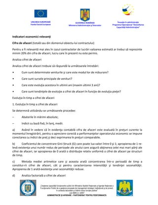 UNIUNEA EUROPEANĂ
Fondul Social European
GUVERNUL ROMÂNIEI
Mînisterul Admînistraţiei şi Înternelor
Înovaţie în admînistraţie
Programul Operaţional "Dezvoltarea
Capacităţii Admînistraţive"
„Creşterea capacităţii funcţionarilor publici din Mînisterul Apărării Naţionale şi Agenţiei Naţionale a
Funcţionarilor Publici de a gesţiona procesele de management strategic însţituţional şi de proiect,
în contextul dezvoltării şi întăririi rolului funcţiei publice”
cod SMIS nr. 22857
ADMINISTRAȚIE ȘI APĂRARE – PARTENERIAT PENTRU PERFORMANȚĂ
Indicatori economici relevanţi
Cifra de afaceri (totală sau din domeniul obiectu-lui contractului)
Pentru a fi relevantă mai ales în cazul contractelor de lucrări valoarea estimată ar trebui să reprezinte
minim 20% din cifra de afaceri, lucru care în prezent nu este permis.
Analiza cifrei de afaceri
Analiza cifrei de afaceri trebuie să răspundă la următoarele întrebări:
• Cum sunt determinate veniturile şi care este modul lor de măsurare?
• Care sunt sursele principale de venituri?
• Care este evoluţia acestora în ultimii ani (maxim ultimii 3 ani)?
• Care sunt tendinţele de evoluţie a cifrei de afaceri în funcţie de evoluţia pieţei?
Evoluţia în timp a cifrei de afaceri
1. Evoluţia în timp a cifrei de afaceri
Se determină utilizându-se următoarele procedee:
– Abaterile în mărimi absolute;
– Indicii cu bază fixă, în lanţ, medii.
a) Având în vedere că în evidenţa contabilă cifra de afaceri este evaluată în preţuri curente la
momentul înregistrării, pentru o apreciere corectă a performanţelor operatorului economic se impune
corectarea cu indicii de preţ şi deci exprimarea în preţuri comparabile.
b) Coeficientul de concentrare Gini-Struck (G) care poate lua valori între 0 şi 1; apropierea de 1 re-
levă existenţa unui număr redus de perioade ale anului care asigură obţinerea celei mai mari părţi ale
cifrei de afaceri, iar apropierea de 0 arată o distribuţie relativ uniformă a cifrei de afaceri pe structuri
de timp.
c) Metoda mediei aritmetice care şi aceasta arată concentrarea într-o perioadă de timp a
constitui-rii cifrei de afaceri, cât şi pentru caracterizarea intensităţii şi tendinţei sezonalităţii.
Apropierea de 1 arată existenţa unei sezonalităţii reduse.
d) Analiza factorială a cifrei de afaceri
 