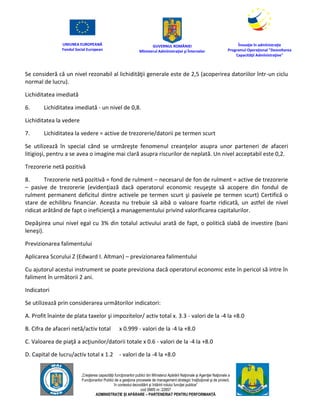 UNIUNEA EUROPEANĂ
Fondul Social European
GUVERNUL ROMÂNIEI
Mînisterul Admînistraţiei şi Înternelor
Înovaţie în admînistraţie
Programul Operaţional "Dezvoltarea
Capacităţii Admînistraţive"
„Creşterea capacităţii funcţionarilor publici din Mînisterul Apărării Naţionale şi Agenţiei Naţionale a
Funcţionarilor Publici de a gesţiona procesele de management strategic însţituţional şi de proiect,
în contextul dezvoltării şi întăririi rolului funcţiei publice”
cod SMIS nr. 22857
ADMINISTRAȚIE ȘI APĂRARE – PARTENERIAT PENTRU PERFORMANȚĂ
Se consideră că un nivel rezonabil al lichidităţii generale este de 2,5 (acoperirea datoriilor într-un ciclu
normal de lucru).
Lichiditatea imediată
6. Lichiditatea imediată - un nivel de 0,8.
Lichiditatea la vedere
7. Lichiditatea la vedere = active de trezorerie/datorii pe termen scurt
Se utilizează în special când se urmăreşte fenomenul creanţelor asupra unor parteneri de afaceri
litigioşi, pentru a se avea o imagine mai clară asupra riscurilor de neplată. Un nivel acceptabil este 0,2.
Trezorerie netă pozitivă
8. Trezorerie netă pozitivă = fond de rulment – necesarul de fon de rulment = active de trezorerie
– pasive de trezorerie (evidenţiază dacă operatorul economic reuşeşte să acopere din fondul de
rulment permanent deficitul dintre activele pe termen scurt şi pasivele pe termen scurt) Certifică o
stare de echilibru financiar. Aceasta nu trebuie să aibă o valoare foarte ridicată, un astfel de nivel
ridicat arătând de fapt o ineficienţă a managementului privind valorificarea capitalurilor.
Depăşirea unui nivel egal cu 3% din totalul activului arată de fapt, o politică slabă de investire (bani
leneşi).
Previzionarea falimentului
Aplicarea Scorului Z (Edward I. Altman) – previzionarea falimentului
Cu ajutorul acestui instrument se poate previziona dacă operatorul economic este în pericol să intre în
faliment în următorii 2 ani.
Indicatori
Se utilizează prin considerarea următorilor indicatori:
A. Profit înainte de plata taxelor şi impozitelor/ activ total x. 3.3 - valori de la -4 la +8.0
B. Cifra de afaceri netă/activ total x 0.999 - valori de la -4 la +8.0
C. Valoarea de piaţă a acţiunilor/datorii totale x 0.6 - valori de la -4 la +8.0
D. Capital de lucru/activ total x 1.2 - valori de la -4 la +8.0
 