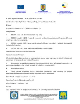 UNIUNEA EUROPEANĂ
Fondul Social European
GUVERNUL ROMÂNIEI
Mînisterul Admînistraţiei şi Înternelor
Înovaţie în admînistraţie
Programul Operaţional "Dezvoltarea
Capacităţii Admînistraţive"
„Creşterea capacităţii funcţionarilor publici din Mînisterul Apărării Naţionale şi Agenţiei Naţionale a
Funcţionarilor Publici de a gesţiona procesele de management strategic însţituţional şi de proiect,
în contextul dezvoltării şi întăririi rolului funcţiei publice”
cod SMIS nr. 22857
ADMINISTRAȚIE ȘI APĂRARE – PARTENERIAT PENTRU PERFORMANȚĂ
E. Profit reţinut/Activ total x1.4 - valori de la -4 la +8.0
Aceste rate sunt multiplicate cu indicii specificaţi, iar rezultatele sunt adunate.
Z-Score
Z-Score = A x 3.3 + B x 0.99 + C x 0.6 + D x 1.2 + E x 1.4
Interpretarea:
• Z-SCORE peste 3.0 – Societatea este în sigu-ranţă
• Z-SCORE între 2.7 şi 2.99 – În alertă. În această zonă societatea trebuie să fie prudentă în ceea
ce priveşte acţiunile sale pe piaţă.
• Z-SCORE între 1.8 şi 2.7 – Şanse mari de a intra în faliment în următorii 2 ani de la data stabilirii
indicatorilor financiari.
• Z-SCORE sub 1.80 – Şanse foarte mari de faliment cât mai curând.
Demonstrarea accesului la resurse financiare
Accesul la resurse financiare
Ofertantul trebuie să demonstreze că are disponibile resurse reale, negrevate de datorii, linii de credit
confirmate de bănci sau de alte instituţii financiare:
• Scrisoare din partea băncilor/societăţi finanţatoare că deţin acces la finanţare în suma de .... şi
pentru o perioadă de ..... (se include perioada de îndeplinire a contractului);
• Scrisoare de confort;
• Dovezi privind asigurarea riscului profesional (prezentarea unei declaraţii pe propria
răspundere a operatorului economic privind asigurarea riscului profesional).
Capacitate fi-nanciară de susţinere a lu-crării
Capacitate financiară de susţinere a lucrării
C(f) = (v(r) x F(r) - Vlce) + Lcn + Dp,
în care:
v(r) - reprezintă viteza de rotaţie anuală a fondului de rulment şi se calculează astfel:
 
