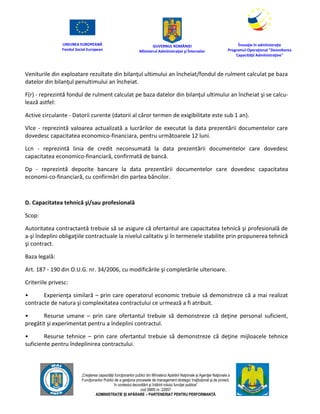 UNIUNEA EUROPEANĂ
Fondul Social European
GUVERNUL ROMÂNIEI
Mînisterul Admînistraţiei şi Înternelor
Înovaţie în admînistraţie
Programul Operaţional "Dezvoltarea
Capacităţii Admînistraţive"
„Creşterea capacităţii funcţionarilor publici din Mînisterul Apărării Naţionale şi Agenţiei Naţionale a
Funcţionarilor Publici de a gesţiona procesele de management strategic însţituţional şi de proiect,
în contextul dezvoltării şi întăririi rolului funcţiei publice”
cod SMIS nr. 22857
ADMINISTRAȚIE ȘI APĂRARE – PARTENERIAT PENTRU PERFORMANȚĂ
Veniturile din exploatare rezultate din bilanţul ultimului an încheiat/fondul de rulment calculat pe baza
datelor din bilanţul penultimului an încheiat.
F(r) - reprezintă fondul de rulment calculat pe baza datelor din bilanţul ultimului an încheiat şi se calcu-
lează astfel:
Active circulante - Datorii curente (datorii al căror termen de exigibilitate este sub 1 an).
Vlce - reprezintă valoarea actualizată a lucrărilor de executat la data prezentării documentelor care
dovedesc capacitatea economico-financiara, pentru următoarele 12 luni.
Lcn - reprezintă linia de credit neconsumată la data prezentării documentelor care dovedesc
capacitatea economico-financiară, confirmată de bancă.
Dp - reprezintă depozite bancare la data prezentării documentelor care dovedesc capacitatea
economi-co-financiară, cu confirmări din partea băncilor.
D. Capacitatea tehnică şi/sau profesională
Scop:
Autoritatea contractantă trebuie să se asigure că ofertantul are capacitatea tehnică şi profesională de
a-şi îndeplini obligaţiile contractuale la nivelul calitativ şi în termenele stabilite prin propunerea tehnică
şi contract.
Baza legală:
Art. 187 - 190 din O.U.G. nr. 34/2006, cu modificările şi completările ulterioare.
Criteriile privesc:
• Experienţa similară – prin care operatorul economic trebuie să demonstreze că a mai realizat
contracte de natura şi complexitatea contractului ce urmează a fi atribuit.
• Resurse umane – prin care ofertantul trebuie să demonstreze că deţine personal suficient,
pregătit şi experimentat pentru a îndeplini contractul.
• Resurse tehnice – prin care ofertantul trebuie să demonstreze că deţine mijloacele tehnice
suficiente pentru îndeplinirea contractului.
 