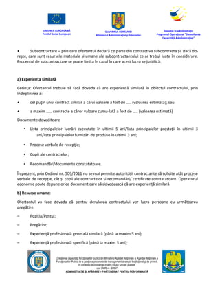 UNIUNEA EUROPEANĂ
Fondul Social European
GUVERNUL ROMÂNIEI
Mînisterul Admînistraţiei şi Înternelor
Înovaţie în admînistraţie
Programul Operaţional "Dezvoltarea
Capacităţii Admînistraţive"
„Creşterea capacităţii funcţionarilor publici din Mînisterul Apărării Naţionale şi Agenţiei Naţionale a
Funcţionarilor Publici de a gesţiona procesele de management strategic însţituţional şi de proiect,
în contextul dezvoltării şi întăririi rolului funcţiei publice”
cod SMIS nr. 22857
ADMINISTRAȚIE ȘI APĂRARE – PARTENERIAT PENTRU PERFORMANȚĂ
• Subcontractare – prin care ofertantul declară ce parte din contract va subcontracta și, dacă do-
rește, care sunt resursele materiale și umane ale subcontractantului ce ar trebui luate în considerare.
Procentul de subcontractare se poate limita în cazul în care acest lucru se justifică.
a) Experienţa similară
Cerinţa: Ofertantul trebuie să facă dovada că are experienţă similară în obiectul contractului, prin
îndeplinirea a:
• cel puţin unui contract similar a cărui valoare a fost de ….. (valoarea estimată); sau
• a maxim …… contracte a căror valoare cumu-lată a fost de ….. (valoarea estimată)
Documente doveditoare
• Lista principalelor lucrări executate în ultimii 5 ani/lista principalelor prestaţii în ultimii 3
ani/lista principalelor furnizări de produse în ultimii 3 ani;
• Procese verbale de recepţie;
• Copii ale contractelor;
• Recomandări/documente constatatoare.
În prezent, prin Ordinul nr. 509/2011 nu se mai permite autorității contractante să solicite atât procese
verbale de recepție, cât și copii ale contractelor și recomandări/ certificate constatatoare. Operatorul
economic poate depune orice document care să dovedească că are experiență similară.
b) Resurse umane:
Ofertantul va face dovada că pentru derularea contractului vor lucra persoane cu următoarea
pregătire:
– Poziţia/Postul;
– Pregătire;
– Experienţă profesională generală similară (până la maxim 5 ani);
– Experiență profesională specifică (până la maxim 3 ani);
 