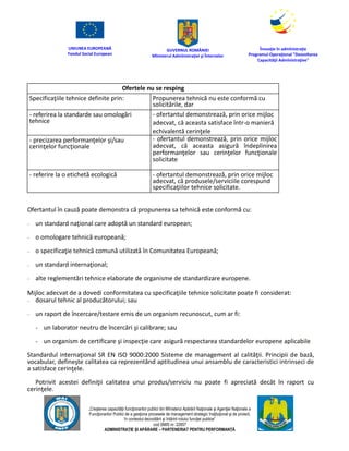 UNIUNEA EUROPEANĂ
Fondul Social European
GUVERNUL ROMÂNIEI
Mînisterul Admînistraţiei şi Înternelor
Înovaţie în admînistraţie
Programul Operaţional "Dezvoltarea
Capacităţii Admînistraţive"
„Creşterea capacităţii funcţionarilor publici din Mînisterul Apărării Naţionale şi Agenţiei Naţionale a
Funcţionarilor Publici de a gesţiona procesele de management strategic însţituţional şi de proiect,
în contextul dezvoltării şi întăririi rolului funcţiei publice”
cod SMIS nr. 22857
ADMINISTRAȚIE ȘI APĂRARE – PARTENERIAT PENTRU PERFORMANȚĂ
Ofertele nu se resping
Specificaţiile tehnice definite prin: Propunerea tehnică nu este conformă cu
solicitările, dar
- referirea la standarde sau omologări
tehnice
- ofertantul demonstrează, prin orice mijloc
adecvat, că aceasta satisface într-o manieră
echivalentă cerinţele
- precizarea performanţelor şi/sau
cerinţelor funcţionale
- ofertantul demonstrează, prin orice mijloc
adecvat, că aceasta asigură îndeplinirea
performanţelor sau cerinţelor funcţionale
solicitate
- referire la o etichetă ecologică - ofertantul demonstrează, prin orice mijloc
adecvat, că produsele/serviciile corespund
specificaţiilor tehnice solicitate.
Ofertantul în cauză poate demonstra că propunerea sa tehnică este conformă cu:
– un standard naţional care adoptă un standard european;
– o omologare tehnică europeană;
– o specificaţie tehnică comună utilizată în Comunitatea Europeană;
– un standard internaţional;
– alte reglementări tehnice elaborate de organisme de standardizare europene.
Mijloc adecvat de a dovedi conformitatea cu specificaţiile tehnice solicitate poate fi considerat:
– dosarul tehnic al producătorului; sau
– un raport de încercare/testare emis de un organism recunoscut, cum ar fi:
- un laborator neutru de încercări şi calibrare; sau
- un organism de certificare şi inspecţie care asigură respectarea standardelor europene aplicabile.
Standardul internaţional SR EN ISO 9000:2000 Sisteme de management al calităţii. Principii de bază,
vocabular, defineşte calitatea ca reprezentând aptitudinea unui ansamblu de caracteristici intrinseci de
a satisface cerinţele.
Potrivit acestei definiţii calitatea unui produs/serviciu nu poate fi apreciată decât în raport cu
cerinţele.
 