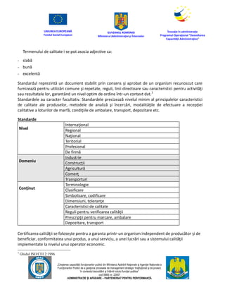 UNIUNEA EUROPEANĂ
Fondul Social European
GUVERNUL ROMÂNIEI
Mînisterul Admînistraţiei şi Înternelor
Înovaţie în admînistraţie
Programul Operaţional "Dezvoltarea
Capacităţii Admînistraţive"
„Creşterea capacităţii funcţionarilor publici din Mînisterul Apărării Naţionale şi Agenţiei Naţionale a
Funcţionarilor Publici de a gesţiona procesele de management strategic însţituţional şi de proiect,
în contextul dezvoltării şi întăririi rolului funcţiei publice”
cod SMIS nr. 22857
ADMINISTRAȚIE ȘI APĂRARE – PARTENERIAT PENTRU PERFORMANȚĂ
Termenului de calitate i se pot asocia adjective ca:
- slabă
- bună
- excelentă
Standardul reprezintă un document stabilit prin consens şi aprobat de un organism recunoscut care
furnizează pentru utilizări comune şi repetate, reguli, linii directoare sau caracteristici pentru activităţi
sau rezultatele lor, garantând un nivel optim de ordine într-un context dat.1
Standardele au caracter facultativ. Standardele precizează nivelul minim al principalelor caracteristici
de calitate ale produselor, metodele de analiză şi încercări, modalităţile de efectuare a recepţiei
calitative a loturilor de marfă, condiţiile de ambalare, transport, depozitare etc.
Standarde
Nivel
Internaţional
Regional
Naţional
Teritorial
Profesional
De firmă
Domeniu
Industrie
Construcţii
Agricultură
Comerţ
Transporturi
Conţinut
Terminologie
Clasificare
Simbolizare, codificare
Dimensiuni, toleranţe
Caracteristici de calitate
Reguli pentru verificarea calităţii
Prescripţii pentru marcare, ambalare
Depozitare, transport
Certificarea calităţii se foloseşte pentru a garanta printr-un organism independent de producător şi de
beneficiar, conformitatea unui produs, a unui serviciu, a unei lucrări sau a sistemului calităţii
implementate la nivelul unui operator economic.
1
Ghidul ISO/CEI 2:1996
 
