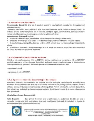 UNIUNEA EUROPEANĂ
Fondul Social European
GUVERNUL ROMÂNIEI
Mînisterul Admînistraţiei şi Înternelor
Înovaţie în admînistraţie
Programul Operaţional "Dezvoltarea
Capacităţii Admînistraţive"
„Creşterea capacităţii funcţionarilor publici din Mînisterul Apărării Naţionale şi Agenţiei Naţionale a
Funcţionarilor Publici de a gesţiona procesele de management strategic însţituţional şi de proiect,
în contextul dezvoltării şi întăririi rolului funcţiei publice”
cod SMIS nr. 22857
ADMINISTRAȚIE ȘI APĂRARE – PARTENERIAT PENTRU PERFORMANȚĂ
7.3. Documentaţia descriptivă
Documentaţia descriptivă ţine loc de caiet de sarcini în cazul aplicării procedurilor de negociere şi
dialog competitiv.
Termenul “descriptiv“ indica faptul că este mai puţin detaliată decât caietul de sarcini; constă în
indicaţii privind performanţele ce pot fi obţinute, condiţiile legale, administrative, contractuale care
vor constitui baza pentru derularea procedurii şi pregătirea ofertelor.
Documentaţia descriptivă conţine:
 o descriere a necesităţilor, obiectivelor şi constrângerilor autorităţii contractante;
 orice alte informaţii pe baza cărora se va derula dialogul pentru identificarea soluţiilor viabile;
 în cazul dialogului competitiv, dacă s-a hotărât astfel, primele care vor fi acordate participanţilor la
dialog;
 posibilitatea de a realiza dialogul sau negocierea în runde succesive, cu scopul de a reduce numărul
de soluţii discutate sau propuneri de oferte.
7.4. Aprobarea documentatiei de atribuire
Odată cu intrarea în vigoare a H.G. nr. 801/2011 pentru modificarea și completarea HG nr. 525/2007
privind organizarea si funcționarea Autorității Națio-nale pentru Reglementarea și Monitorizarea
Achizi-țiilor Publice, aprobarea documentației de atribuire se realizează în doi pași:
- aprobarea internă;
- aprobarea de către ANRMAP.
7.4.1. Aprobarea internă a documentaţiei de atribuire
Aprobarea internă a documentaţiei de atribuire intră în atribuţiile conducătorului autorităţii con-
tractante. O documentaţie de atribuire neavizată de conducătorul autorităţii contractante nu poate fi
utilizată pentru atribuirea unui contract de achiziţie publică. Potrivit principiului asumării răspunderii,
toţi cei care au participat la elaborarea documentaţiei de atribuire trebuie să-şi asume răspunderea
prin semnătură.
Circuitul de avizare a documentaţiei:
Caiet de sarcini - Este primul document care se elaborează. Se elaborează de către cel care a
semnalat nevoia autorităţii contractante împreună cu alţi experţi din cadrul instituţiei, în funcţie de
complexitatea obiectului viitorului contract.
 