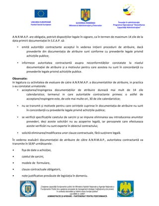 UNIUNEA EUROPEANĂ
Fondul Social European
GUVERNUL ROMÂNIEI
Mînisterul Admînistraţiei şi Înternelor
Înovaţie în admînistraţie
Programul Operaţional "Dezvoltarea
Capacităţii Admînistraţive"
„Creşterea capacităţii funcţionarilor publici din Mînisterul Apărării Naţionale şi Agenţiei Naţionale a
Funcţionarilor Publici de a gesţiona procesele de management strategic însţituţional şi de proiect,
în contextul dezvoltării şi întăririi rolului funcţiei publice”
cod SMIS nr. 22857
ADMINISTRAȚIE ȘI APĂRARE – PARTENERIAT PENTRU PERFORMANȚĂ
A.N.R.M.A.P. are obligația, potrivit dispozițiilor legale în vigoare, ca în termen de maximum 14 zile de la
data primirii documentației în S.E.A.P. să:
• emită autorității contractante acceptul în vederea inițierii procedurii de atribuire, dacă
prevederile din documentația de atribuire sunt conforme cu prevederile legale privind
achizițiile publice;
• informeze autoritatea contractantă asupra neconformităților constatate la nivelul
documentației de atribuire și a motivului pentru care acestea nu sunt în concordanță cu
prevederile legale privind achizițiile publice.
Observatie:
In legatura cu activitatea de evaluare de catre A.N.R.M.A.P. a documentatiilor de atribuire, in practica
s-au constatat urmatorele:
• acceptarea/respingerea documentațiilor de atribuire durează mai mult de 14 zile
calendaristice; termenul in care autoritatile contractante primesc o astfel de
acceptare/respingere este, de cele mai multe ori, 30 de zile calendaristice;
• nu se transmit și motivele pentru care cerințele cuprinse în documentația de atribuire nu sunt
în concordanță cu prevederile legale privind achizițiile publice;
• se verifică specificațiile caietului de sarcini și se impune eliminarea sau introducerea anumitor
prevederi, deși aceste solicitări nu au acoperire legală, iar persoanele care efectueaza
aceste verificări nu sunt experte în obiectul contractului;
• solicită eliminarea/modificarea unor clauze contractuale, fără susținere legală.
În vederea evaluării documentației de atribuire de către A.N.R.M.A.P., autoritatea contractantă va
transmite în SEAP următoarele:
• fișa de date a achiziției,
• caietul de sarcini,
• modele de formulare,
• clauze contractuale obligatorii,
• note justificative prevăzute de legislația în domeniu.
 