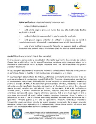 UNIUNEA EUROPEANĂ
Fondul Social European
GUVERNUL ROMÂNIEI
Mînisterul Admînistraţiei şi Înternelor
Înovaţie în admînistraţie
Programul Operaţional "Dezvoltarea
Capacităţii Admînistraţive"
„Creşterea capacităţii funcţionarilor publici din Mînisterul Apărării Naţionale şi Agenţiei Naţionale a
Funcţionarilor Publici de a gesţiona procesele de management strategic însţituţional şi de proiect,
în contextul dezvoltării şi întăririi rolului funcţiei publice”
cod SMIS nr. 22857
ADMINISTRAȚIE ȘI APĂRARE – PARTENERIAT PENTRU PERFORMANȚĂ
Notele justificative prevăzute de legislația în domeniu sunt:
• nota privind estimarea valorii;
• notă privind alegerea procedurii (numai dacă este alta decât licitație deschisă
sau licitație restrânsă;
• notă privind accelerarea procedurii în cazul procedurilor accelerate;
• notă privind alegerea criteriilor de calificare și selecție care se referă la
capacitatea economică și financiară, respectiv capacitatea tehnică și profesională;
• nota privind justificarea ponderilor factorilor de evaluare, dacă se utilizează
drept criteriu de atribuire oferta cea mai avantajoasă din punct de vedere economic.
Atenție! Nu se înscriu termene în fișa de date a achiziției.
Pentru asigurarea concordanței și corectitudinii informațiilor cuprinse în documentația de atribuire
(fișa de date a achiziției) cu cele din anunțul/invitația de participare, autoritatea contractantă nu va
completa la nivelul fișei de date a achiziției, termenele limită care trebuie respectate în aplicarea
procedurii de atribuire.
În cazul acceptării documentației de atribuire, autoritatea contractantă va introduce anunțul/invitația
de participare. Acesta va fi validat în 3 zile lucrătoare de la introducerea sa în sistem.
În cazul respingerii documentației de atribuire, autoritatea contractantă are la dispoziție 48 de ore
pentru a remedia erorile constatate de experții A.N.R.M.A.P. Termenul este deosebit de scurt dat fiind
că respingerea nu este motivată de baza legală – de cele mai multe ori pentru că aceasta nu există - și
pentru că experții A.N.R.M.A.P. fac comentarii privind cerințele introduse, întrebându-se care este
relevanța anumitor specificații. Autoritatea contractă nu are la dispoziție un sistem de a răspunde
acestor întrebări, nici electronic, nici telefonic. Practic, dacă un expert A.N.R.M.A.P. nu înțelege o
anumită cerință, o anumită modalitate de evaluare, relevanța unei clauze contractuale pentru
autoritatea contractantă, acesta impune eliminarea acesteia, fără a avea baza legală și fără ca
autoritatea contractantă să poată explica relevanța cerințelor respective. Având în vedere că
personalul A.N.R.M.A.P. care se ocupă de analizarea și validarea documentațiilor de atribuire are ca
specialitate achizițiile publice și nu este de specialitatea obiectului contractului, majoritatea
intervențiilor asupra cerințelor caietului de sarcini, clauzelor contractuale, dar și asupra anumitor
cerințe de calificare ce au legătură strictă cu partea tehnică a contractului ce urmează a fi atribuit, este
abuzivă și de natură să orienteze atribuirea contractului respectiv.
 