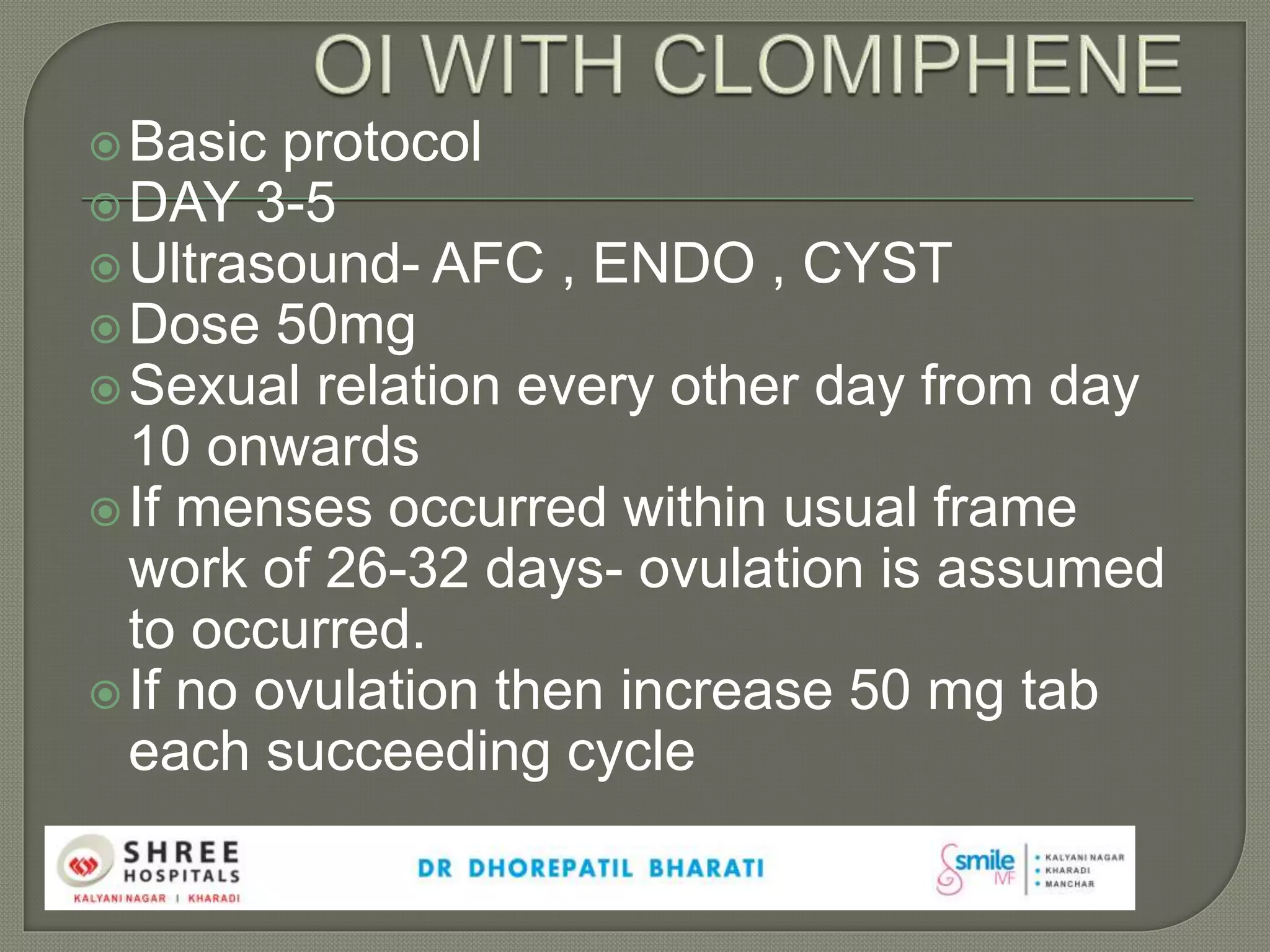 Basic protocol
DAY 3-5
Ultrasound- AFC , ENDO , CYST
Dose 50mg
Sexual relation every other day from day
10 onwards
If menses occurred within usual frame
work of 26-32 days- ovulation is assumed
to occurred.
If no ovulation then increase 50 mg tab
each succeeding cycle
 