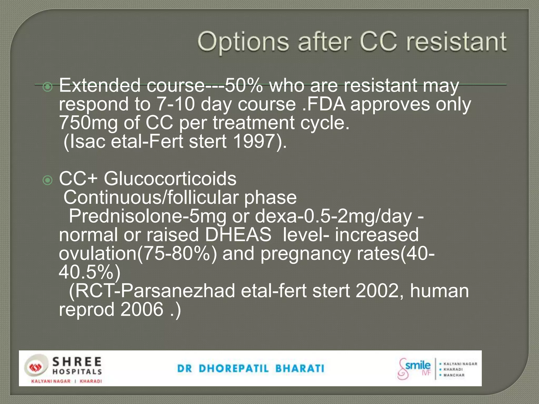  Extended course---50% who are resistant may
respond to 7-10 day course .FDA approves only
750mg of CC per treatment cycle.
(Isac etal-Fert stert 1997).
 CC+ Glucocorticoids
Continuous/follicular phase
Prednisolone-5mg or dexa-0.5-2mg/day -
normal or raised DHEAS level- increased
ovulation(75-80%) and pregnancy rates(40-
40.5%)
(RCT-Parsanezhad etal-fert stert 2002, human
reprod 2006 .)
 