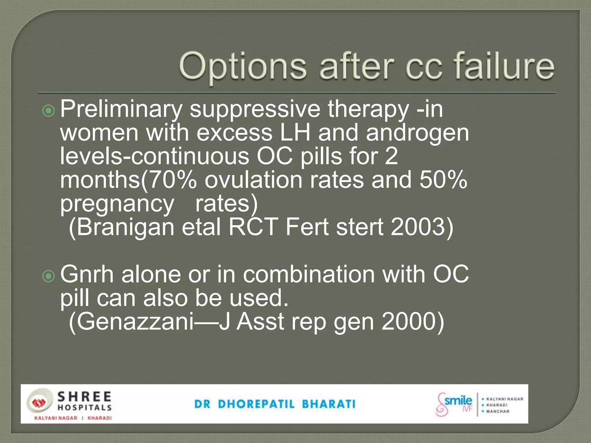  Preliminary suppressive therapy -in
women with excess LH and androgen
levels-continuous OC pills for 2
months(70% ovulation rates and 50%
pregnancy rates)
(Branigan etal RCT Fert stert 2003)
 Gnrh alone or in combination with OC
pill can also be used.
(Genazzani—J Asst rep gen 2000)
 