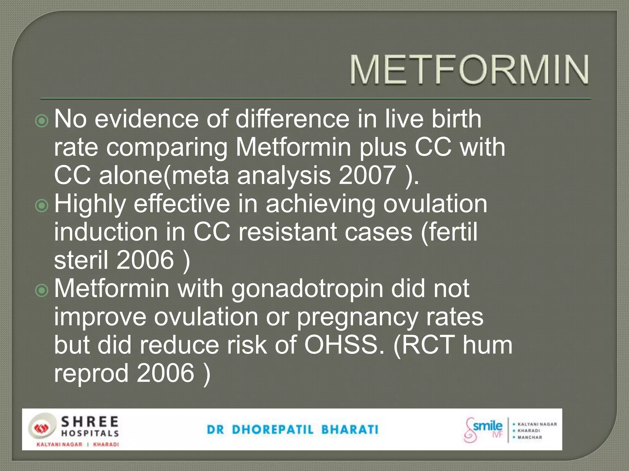  No evidence of difference in live birth
rate comparing Metformin plus CC with
CC alone(meta analysis 2007 ).
 Highly effective in achieving ovulation
induction in CC resistant cases (fertil
steril 2006 )
 Metformin with gonadotropin did not
improve ovulation or pregnancy rates
but did reduce risk of OHSS. (RCT hum
reprod 2006 )
 