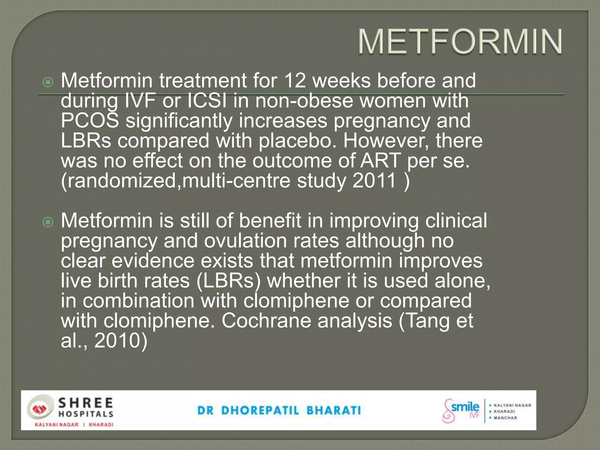 Metformin treatment for 12 weeks before and
during IVF or ICSI in non-obese women with
PCOS significantly increases pregnancy and
LBRs compared with placebo. However, there
was no effect on the outcome of ART per se.
(randomized,multi-centre study 2011 )
 Metformin is still of benefit in improving clinical
pregnancy and ovulation rates although no
clear evidence exists that metformin improves
live birth rates (LBRs) whether it is used alone,
in combination with clomiphene or compared
with clomiphene. Cochrane analysis (Tang et
al., 2010)
 