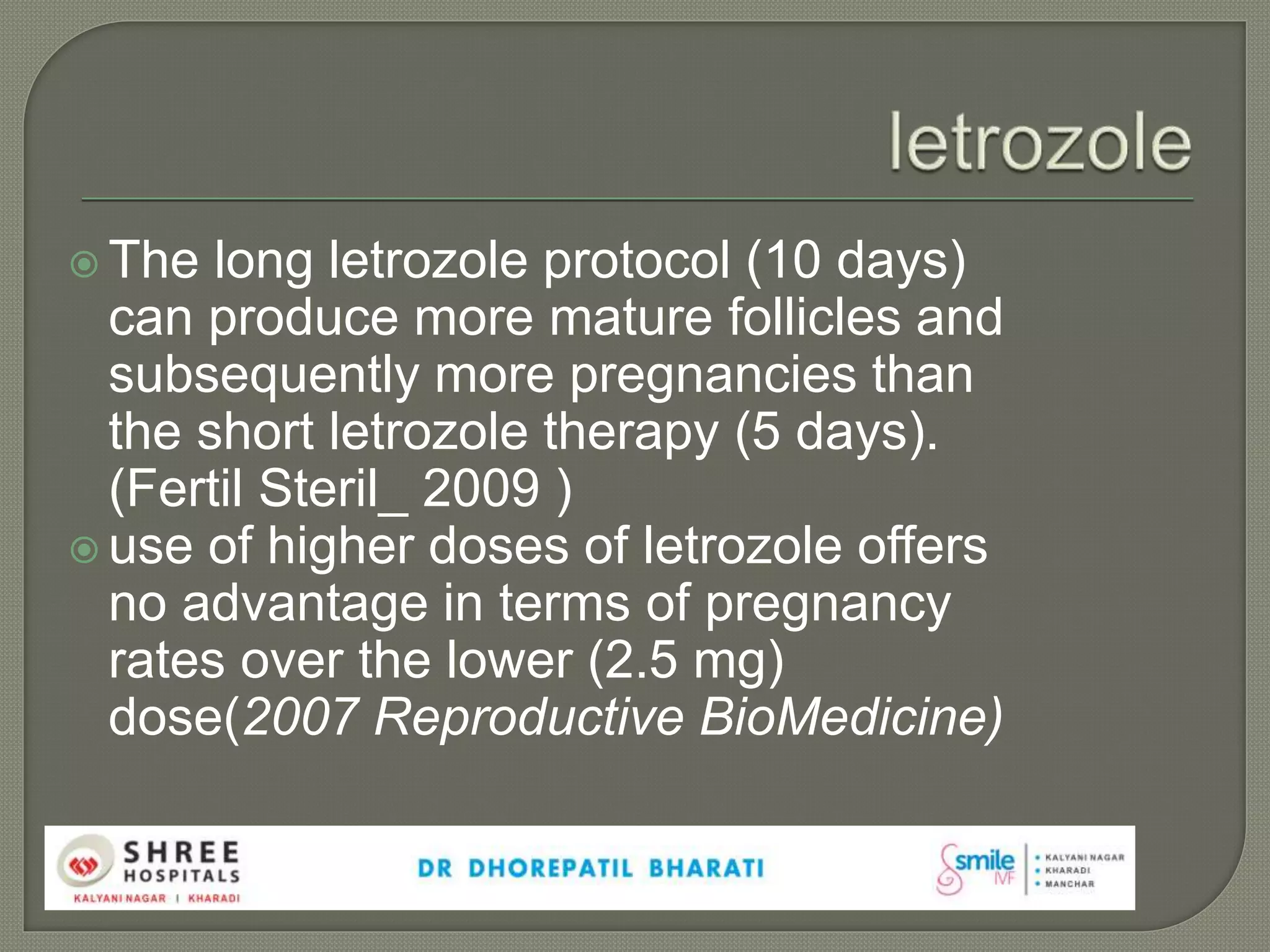  The long letrozole protocol (10 days)
can produce more mature follicles and
subsequently more pregnancies than
the short letrozole therapy (5 days).
(Fertil Steril_ 2009 )
 use of higher doses of letrozole offers
no advantage in terms of pregnancy
rates over the lower (2.5 mg)
dose(2007 Reproductive BioMedicine)
 