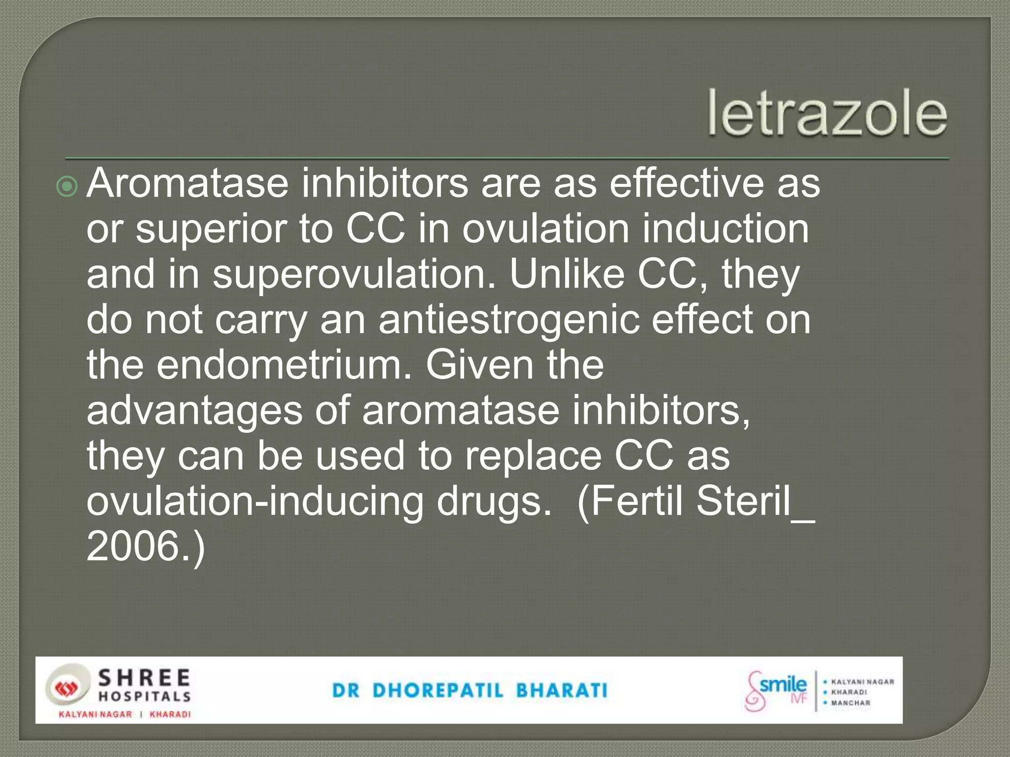  Aromatase inhibitors are as effective as
or superior to CC in ovulation induction
and in superovulation. Unlike CC, they
do not carry an antiestrogenic effect on
the endometrium. Given the
advantages of aromatase inhibitors,
they can be used to replace CC as
ovulation-inducing drugs. (Fertil Steril_
2006.)
 
