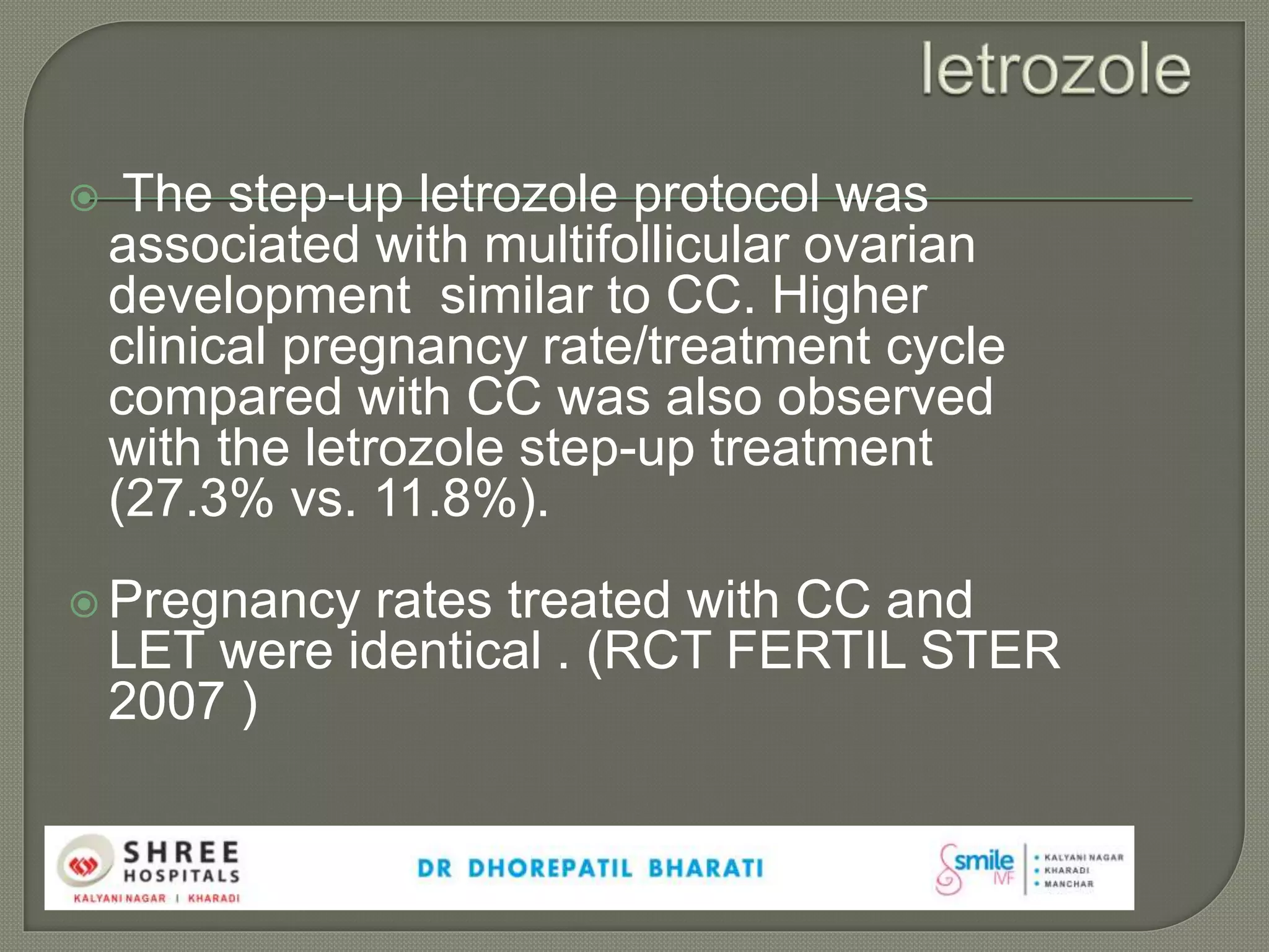  The step-up letrozole protocol was
associated with multifollicular ovarian
development similar to CC. Higher
clinical pregnancy rate/treatment cycle
compared with CC was also observed
with the letrozole step-up treatment
(27.3% vs. 11.8%).
 Pregnancy rates treated with CC and
LET were identical . (RCT FERTIL STER
2007 )
 