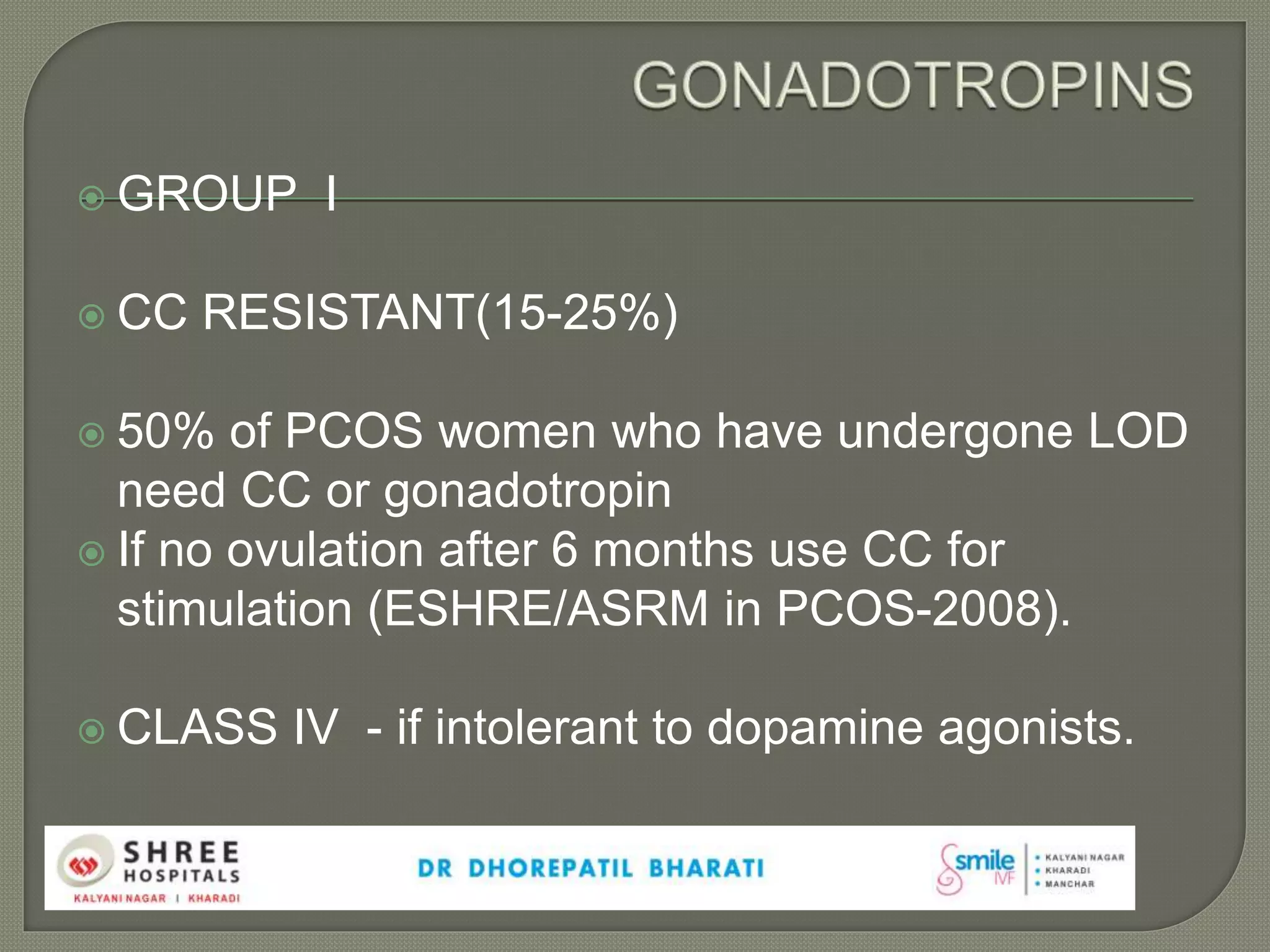  GROUP I
 CC RESISTANT(15-25%)
 50% of PCOS women who have undergone LOD
need CC or gonadotropin
 If no ovulation after 6 months use CC for
stimulation (ESHRE/ASRM in PCOS-2008).
 CLASS IV - if intolerant to dopamine agonists.
 