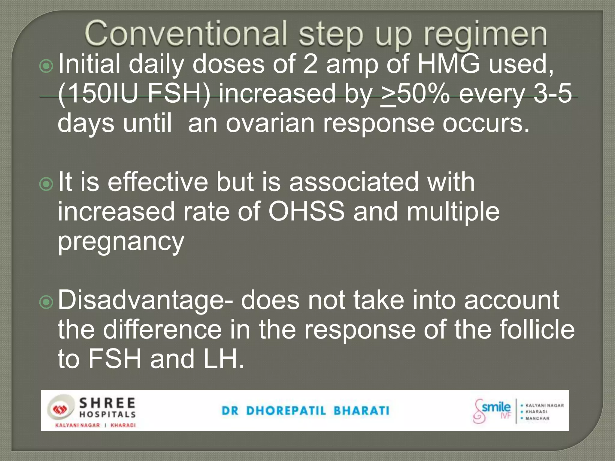 Initial daily doses of 2 amp of HMG used,
(150IU FSH) increased by >50% every 3-5
days until an ovarian response occurs.
It is effective but is associated with
increased rate of OHSS and multiple
pregnancy
Disadvantage- does not take into account
the difference in the response of the follicle
to FSH and LH.
 