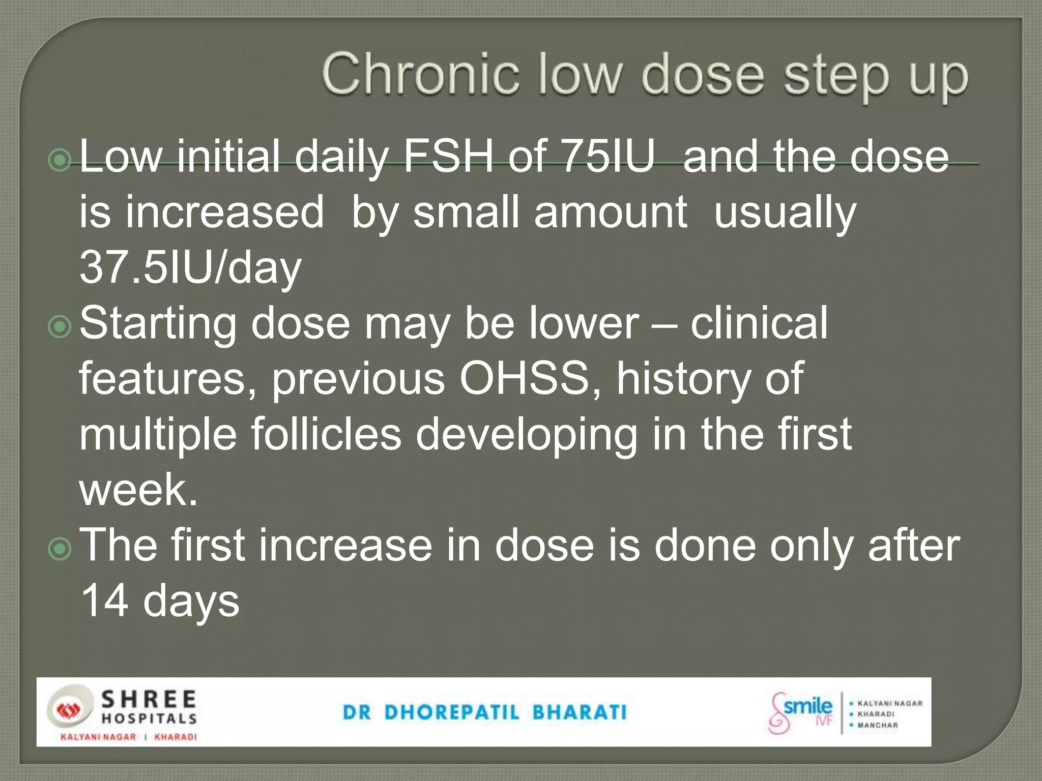Low initial daily FSH of 75IU and the dose
is increased by small amount usually
37.5IU/day
Starting dose may be lower – clinical
features, previous OHSS, history of
multiple follicles developing in the first
week.
The first increase in dose is done only after
14 days
 