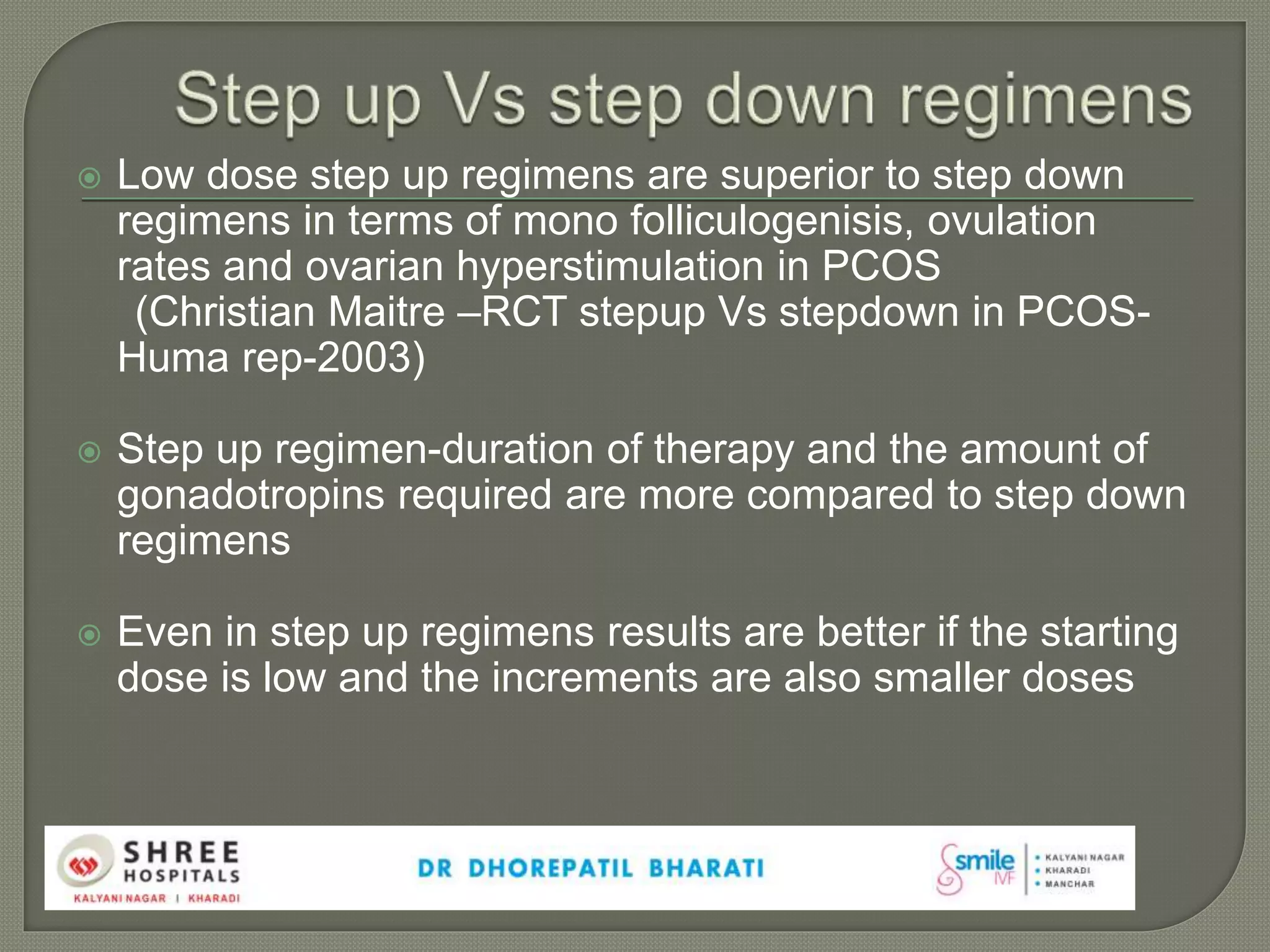  Low dose step up regimens are superior to step down
regimens in terms of mono folliculogenisis, ovulation
rates and ovarian hyperstimulation in PCOS
(Christian Maitre –RCT stepup Vs stepdown in PCOS-
Huma rep-2003)
 Step up regimen-duration of therapy and the amount of
gonadotropins required are more compared to step down
regimens
 Even in step up regimens results are better if the starting
dose is low and the increments are also smaller doses
 