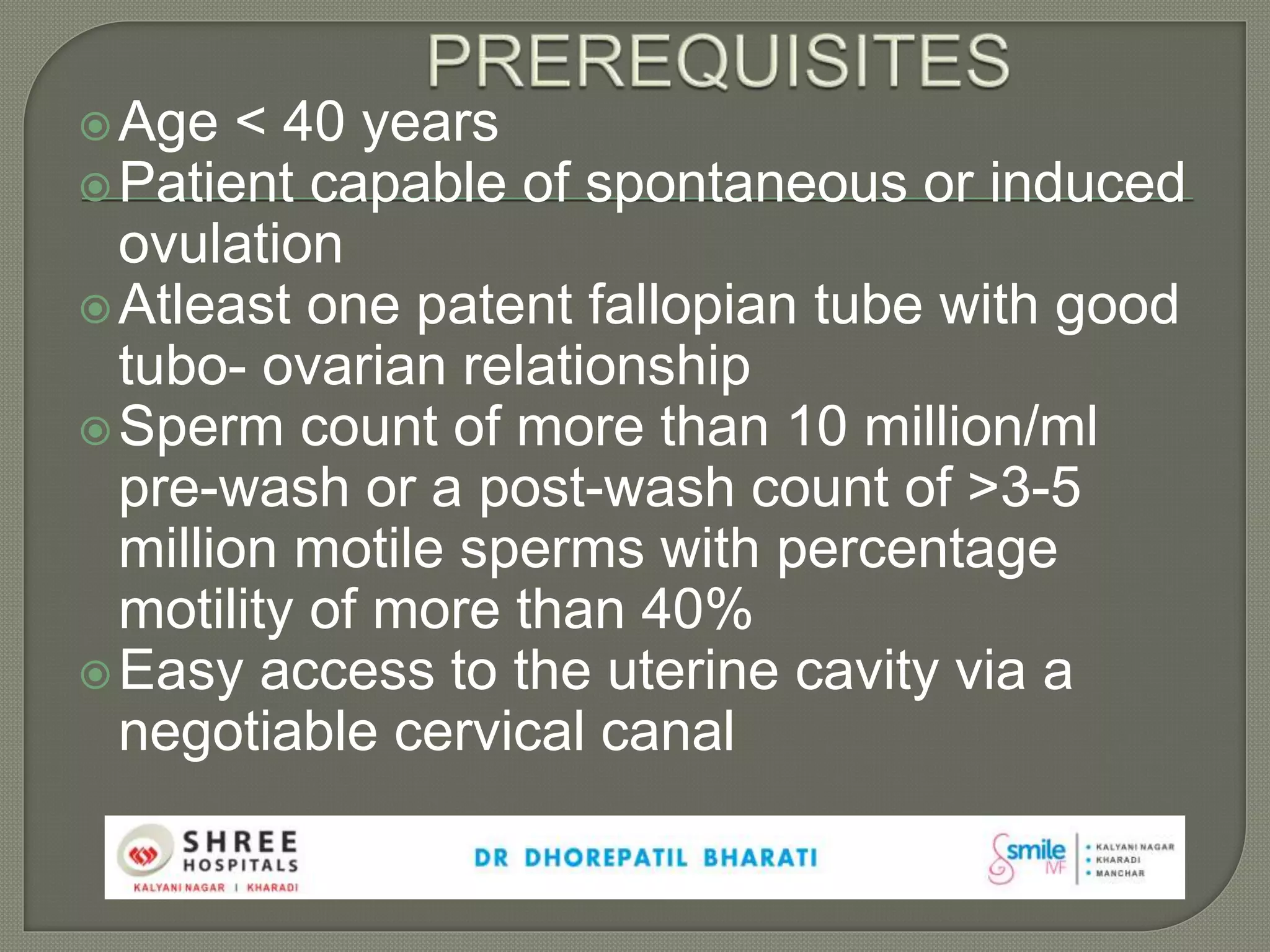 Age < 40 years
Patient capable of spontaneous or induced
ovulation
Atleast one patent fallopian tube with good
tubo- ovarian relationship
Sperm count of more than 10 million/ml
pre-wash or a post-wash count of >3-5
million motile sperms with percentage
motility of more than 40%
Easy access to the uterine cavity via a
negotiable cervical canal
 