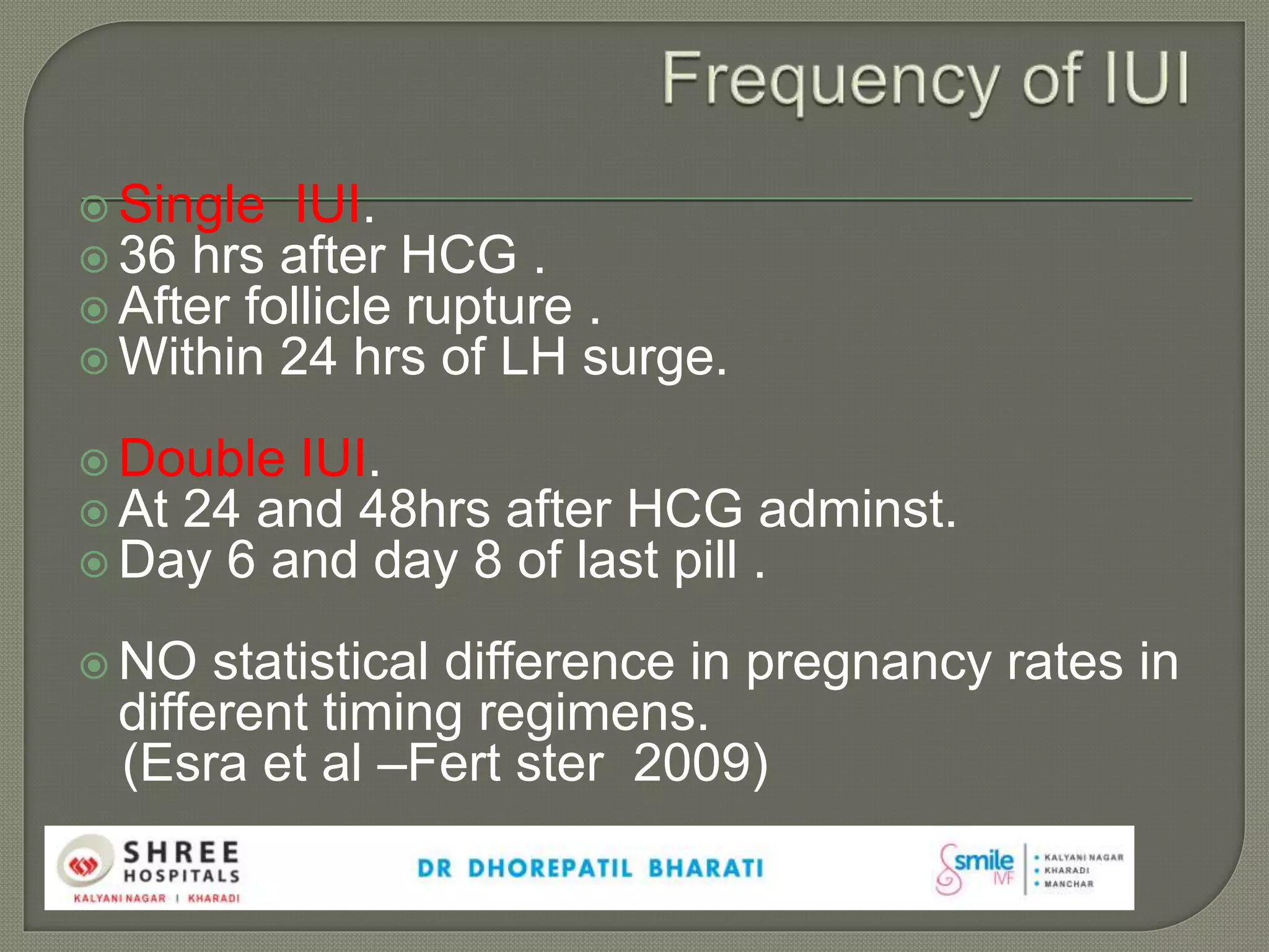  Single IUI.
 36 hrs after HCG .
 After follicle rupture .
 Within 24 hrs of LH surge.
 Double IUI.
 At 24 and 48hrs after HCG adminst.
 Day 6 and day 8 of last pill .
 NO statistical difference in pregnancy rates in
different timing regimens.
(Esra et al –Fert ster 2009)
 
