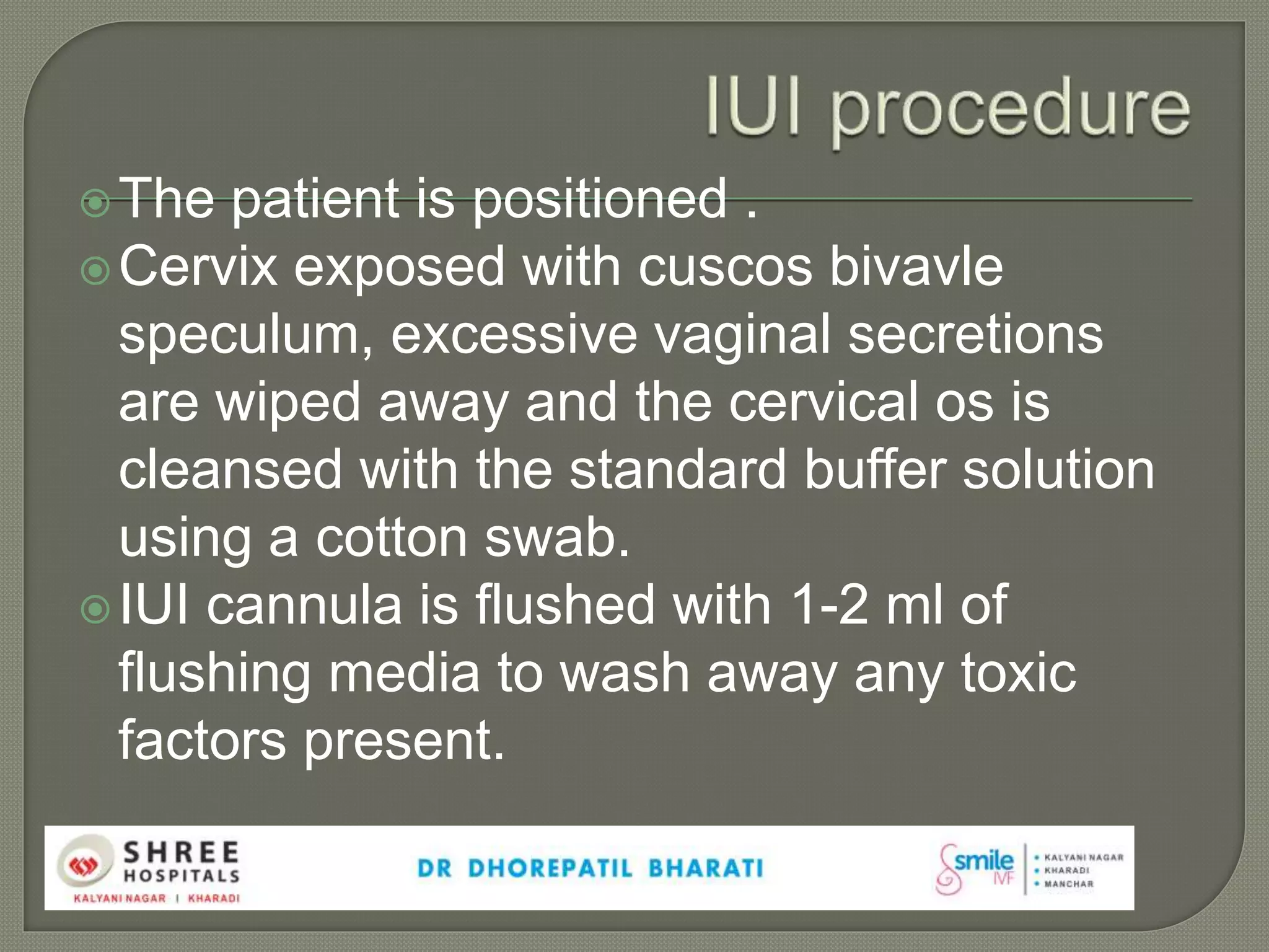 The patient is positioned .
Cervix exposed with cuscos bivavle
speculum, excessive vaginal secretions
are wiped away and the cervical os is
cleansed with the standard buffer solution
using a cotton swab.
IUI cannula is flushed with 1-2 ml of
flushing media to wash away any toxic
factors present.
 