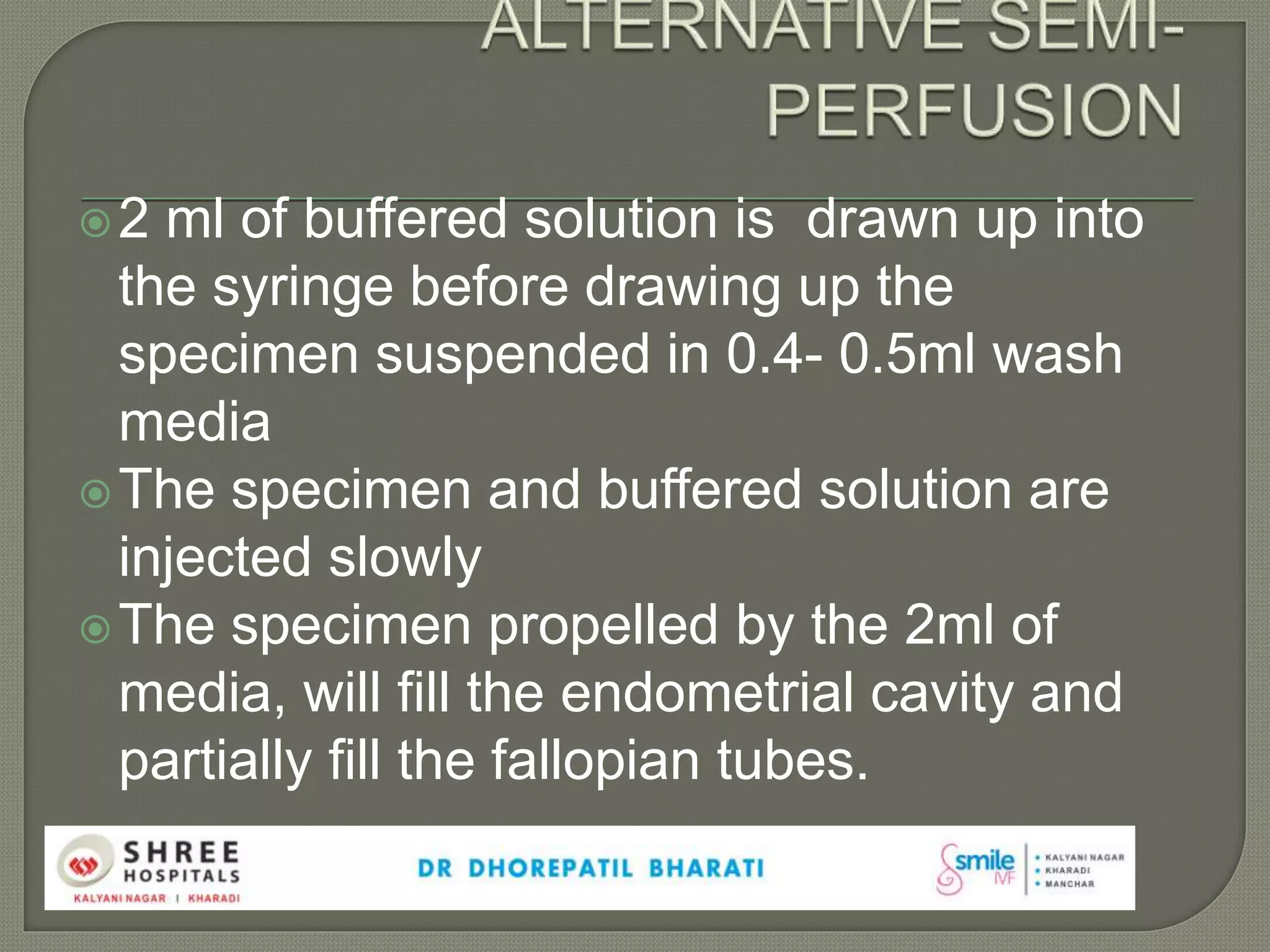 2 ml of buffered solution is drawn up into
the syringe before drawing up the
specimen suspended in 0.4- 0.5ml wash
media
The specimen and buffered solution are
injected slowly
The specimen propelled by the 2ml of
media, will fill the endometrial cavity and
partially fill the fallopian tubes.
 